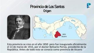 Provincia de Los Santos
Origen
Esta provincia se creo en el año 1850 pero fue inaugurada oficialmente
el 13 de marzo de 1915, por el doctor Belisario Porras, presidente de la
República. Antes de todo esto se conocía como provincia de Azuero
1821
Azuero
 