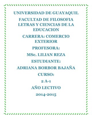 UNIVERSIDAD DE GUAYAQUIL
FACULTAD DE FILOSOFIA
LETRAS Y CIENCIAS DE LA
EDUCACION
CARRERA: COMERCIO
EXTERIOR
PROFESORA:
MSc. LILIAN REZA
ESTUDIANTE:
ADRIANA BORBOR BAJAÑA
CURSO:
2 A-1
AÑO LECTIVO
2014-2015
 