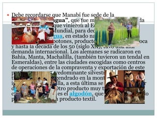  Debe recordarse que Manabí fue sede de la
llamada“Casa Tagua”, que fue mentalizada y fundada
por los alemanes que vinieron al Ecuador durante la
Segunda Guerra Mundial, para dedicarse a la
exportación detagua, en estado natural o procesado
sobre todo como botones, producto que en aquella época
y hasta la década de los 50 (siglo XX), tuvo una alta
demanda internacional. Los alemanes se radicaron en
Bahía, Manta, Machalilla, (también tuvieron un tendal en
Esmeraldas), entre las ciudades escogidas como centros
de operaciones de la compraventa y exportación de este
producto, que es predominante silvestre, es decir es un
típico producto engendrado en la montaña manabita al
igual que la higuerilla, a esta última se la podría calificar
de semi-silvestre. Otro producto muy típico de la
campiña manabita es el algodón, que se lo ha exportado
procesado como un producto textil.
 