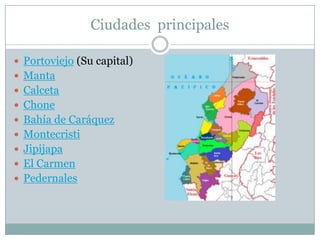 Ciudades principales
 Portoviejo (Su capital)
 Manta
 Calceta
 Chone
 Bahía de Caráquez
 Montecristi
 Jipijapa
 El Carmen
 Pedernales
 