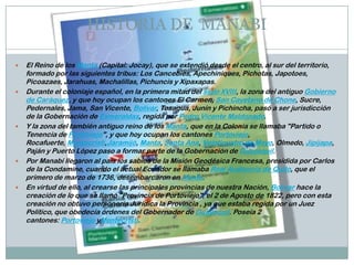 HISTORIA DE MANABI
 El Reino de los Manta (Capital: Jocay), que se extendió desde el centro, al sur del territorio,
formado por las siguientes tribus: Los Cancebies, Apechiniques, Pichotas, Japotoes,
Picoazaes, Jarahuas, Machalillas, Pichuncis y Xipaxapas.
 Durante el coloniaje español, en la primera mitad del siglo XVIII, la zona del antiguo Gobierno
de Caráquez, y que hoy ocupan los cantones El Carmen, San Cayetano de Chone, Sucre,
Pedernales, Jama, San Vicente, Bolívar, Tosagua, Junín y Pichincha, pasó a ser jurisdicción
de la Gobernación de Esmeraldas, regida por Pedro Vicente Maldonado.
 Y la zona del también antiguo reino de los Manta, que en la Colonia se llamaba "Partido o
Tenencia de Portoviejo", y que hoy ocupan los cantones Portoviejo,
Rocafuerte, Montecristi,Jaramijó, Manta, Santa Ana, Veinticuatro de Mayo, Olmedo, Jipijapa,
Paján y Puerto López paso a formar parte de la Gobernación de Guayaquil.
 Por Manabí llegaron al país los sabios de la Misión Geodésica Francesa, presidida por Carlos
de la Condamine, cuando el actual Ecuador se llamaba Real Audiencia de Quito, que el
primero de marzo de 1736, desembarcaron en Manta.
 En virtud de ello, al crearse las principales provincias de nuestra Nación, Bolívar hace la
creación de lo que se llamó "Provincia de Portoviejo", el 2 de Agosto de 1822, pero con esta
creación no obtuvo personería Jurídica la Provincia , ya que estaba regida por un Juez
Político, que obedecía órdenes del Gobernador de Guayaquil. Poseía 2
cantones: Portoviejo yMontecristi.
 