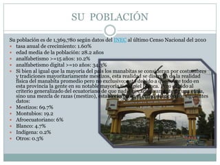SU POBLACIÓN
Su población es de 1,369,780 según datos del INEC al último Censo Nacional del 2010
 tasa anual de crecimiento: 1.60%
 edad media de la población: 28.2 años
 analfabetismo >=15 años: 10.2%
 analfabetismo digital >=10 años: 34.3%
 Si bien al igual que la mayoría del país los manabitas se consideran por costumbres
y tradiciones mayoritariamente mestizos, esta realidad se discrepa de la realidad
física del manabita promedio pero no exclusivo; esto debido a que sobre todo en
esta provincia la gente en su notable mayoría tiene piel blanca. Pero debido al
criterio generalizado del ecuatoriano de que nadie es exclusivamente de una etnia,
sino una mezcla de razas (mestizo), establecieron en el censo del 2010 los siguientes
datos:
 Mestizos: 69.7%
 Montubios: 19.2
 Afroecuatoriano: 6%
 Blanco: 4.7%
 Indígena: 0.2%
 Otros: 0.3%
 
