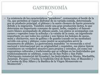 GASTRONOMÍA
 La existencia de los característicos "paradores", restaurantes al borde de la
vía, que permiten al viajero disfrutar de su variada comida, determinada
por su producto principal, el plátano y la sazón chonera de fuerte presencia
debido a la migración. También existe una gran producción láctea, lo que
determina un importante consumo de queso, leche, cuajada y el famoso
suero blanco acompañado de plátano asado. Los platos se acompañan con
carnes y vegetales como la achocha y la vainita de la costa, un ingrediente
importante en casi todos los cocidos y son típicos los bolones de queso,
maní y chicharrón, seco de gallina y de guanta (cazado en las montañas)
servido con arroz y plátano; como postre se acostumbra servir la
mazamorra de plátano. La gastronomía manabita "es reconocida a nivel
nacional e internacional por su originalidad y exquisitez, sus platos típicos
constituyen un verdadero atractivo para propios y extraños, así como sus
expresiones culturales y tradicionales que se reflejan en las festividades que
tradicionalmente se celebran, como las de San Pedro y San Pablo
(Patrimonio inmaterial del Ecuador); las festividades en Manta, Machalilla,
Jaramijó, Picoaza y Crucita; la tradición Oral de Santa Ana; el Mausoleo y
la Casona de Eloy Alfaro y la Basílica de la Virgen Monserrate en
Montecristi".
 