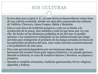 SUS CULTURAS
 En los años 500 a 3500 A .C., en esta tierra se desarrollaron varias fases
de una cultura avanzada, siendo sus más altos exponentes las culturas
de Valdivia, Chorrera, Jama-Coaque, Bahía y Manteña.
 Esta es una tierra de tradición pesquera y esto no se limita a la
recolección de la pesca, sino también a todo lo que tiene que ver con
ella. De hecho en los diminutos poblados al pie del mar es posible
apreciar a los carpinteros trabajando en las embarcaciones que luego
servirán para transportar el producto de las largas jornadas en busca de
los apetecidos productos del mar, cuya venta sustenta económicamente
a los pobladores de esta zona.
 Pero esta provincia legendaria por sus hermosas playas, las más
hermosas del ecuador tiene gran riqueza histórica y un pasado glorioso.
Manabí es historia, es cuna de hombres ilustres y heroicos, es pujanza y
progreso.
 Manabí es también artesanías, tradición gastronomía, fervor religioso,
algarabía y belleza.
 