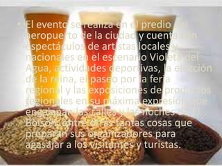 • El evento se realiza en el predio del
  aeropuerto de la ciudad y cuenta con
  espectáculos de artistas locales y
  nacionales en el escenario Violeta del
  Agua, actividades deportivas, la elección
  de la reina, el paseo por la feria
  regional y las exposiciones de productos
  regionales en su máxima expresión que
  engalanan las calles y las noches de El
  Bolsón, entre otras tantas cosas que
  preparan sus organizadores para
  agasajar a los visitantes y turistas.
 