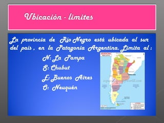 La provincia de Río Negro está ubicada al sur
del país , en la Patagonia Argentina. Limita al :
N: La Pampa
S: Chubut
E: Buenos Aires
O: Neuquén
 