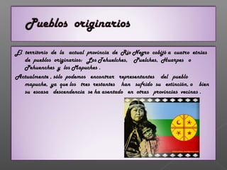 El territorio de la actual provincia de Río Negro cobijó a cuatro etnias
de pueblos originarios: Los Tehuelches, Puelches, Huarpes o
Pehuenches y los Mapuches .
Actualmente , sólo podemos encontrar representantes del pueblo
mapuche, ya que los tres restantes han sufrido su extinción, o bien
su escasa descendencia se ha asentado en otras provincias vecinas .
 