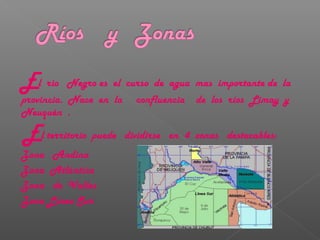 El rio Negro es el curso de agua mas importante de la
provincia. Nace en la confluencia de los ríos Limay y
Neuquén .
El territorio puede dividirse en 4 zonas destacables:
Zona Andina
Zona Atlántica
Zona de Valles
Zona Línea Sur
 