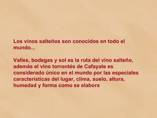 Los vinos salteños son conocidos en todo el mundo... Valles, bodegas y sol es la ruta del vino salteño, además el vino torrontés de Cafayate es considerado único en el mundo por las especiales características del lugar, clima, suelo, altura, humedad y forma como se elabora 
