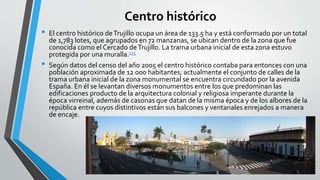 Centro histórico 
• El centro histórico de Trujillo ocupa un área de 133.5 ha y está conformado por un total 
de 1,783 lotes, que agrupados en 72 manzanas, se ubican dentro de la zona que fue 
conocida como el Cercado de Trujillo. La trama urbana inicial de esta zona estuvo 
protegida por una muralla.115 
• Según datos del censo del año 2005 el centro histórico contaba para entonces con una 
población aproximada de 12 000 habitantes; actualmente el conjunto de calles de la 
trama urbana inicial de la zona monumental se encuentra circundado por la avenida 
España. En él se levantan diversos monumentos entre los que predominan las 
edificaciones producto de la arquitectura colonial y religiosa imperante durante la 
época virreinal, además de casonas que datan de la misma época y de los albores de la 
república entre cuyos distintivos están sus balcones y ventanales enrejados a manera 
de encaje. 

