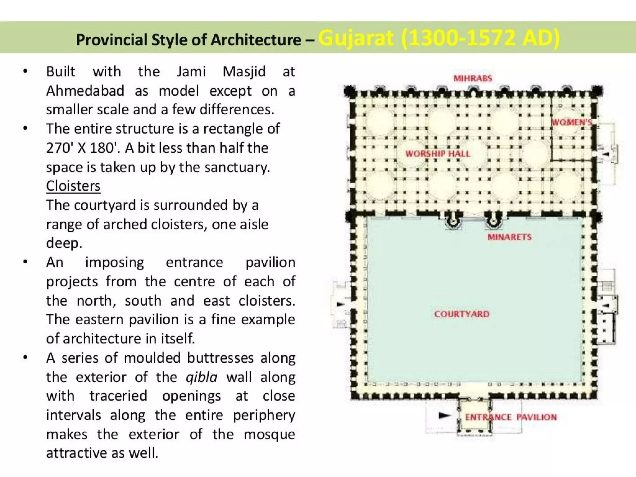 Provincial Style of Architecture —
Built with the Jami Masjid at
Ahmedabad as model except on a
smaller scale and a few differences.
The entire structure is a rectangle of
270' X 180". A bit less than half the
space is taken up by the sanctuary.
Cloisters
The courtyard is surrounded by a
range of arched cloisters, one aisle
deep.
An imposing entrance pavilion
projects from the centre of each of
the north, south and east cloisters.
The eastern pavilion is a fine example
of architecture in itself.
A series of moulded buttresses along
the exterior of the gibla wall along
with traceried openings at close
intervals along the entire periphery
makes the exterior of the mosque
attractive as well.
oN
a MINARETS « @
m > -@
» > |
a> a
ea :
i —
f 7 COURTYARD “ t
‘ D oo .
} s . a *
» = ® a.-.
| -@
« a |
» « a
mes 2 2-2 ee ee |
MIHRABS
eA At iw
ss =f =* © 8 2
2
a s =» — —— a zs «
-* * x v8 s =F 7s. * s © 8
WORSHIP HALL
a? *-*
-_ see = * © 3-3 *» «= * *
x= sf
no
*
i
|
T
¢
|
BS
agg
:
‘.
i
co
~
,
7
~~ ia ea PAVILION
I ses
 