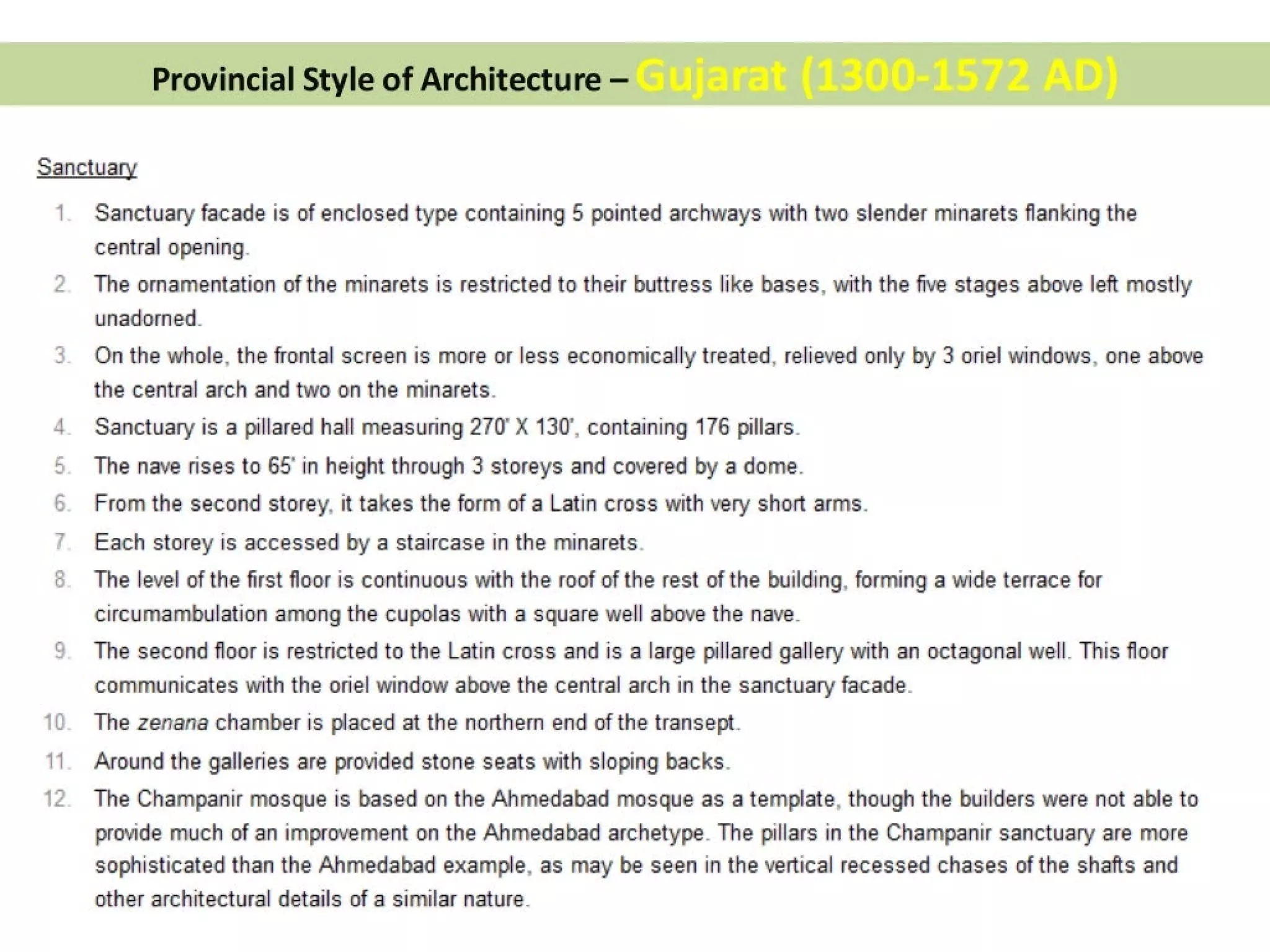 Provincial Style of Architecture —
Sanctuary
1
NS
i)
cm
oO
—~
Sanctuary facade is of enclosed type containing 5 pointed archways with two slender minarets flanking the
central opening.
The ornamentation of the minarets is restricted to their buttress like bases, with the five stages above left mostly
unadorned.
On the whole, the frontal screen is more or less economically treated, relieved only by 3 oriel windows, one above
the central arch and two on the minarets.
Sanctuary is a pillared hall measuring 270° X 130°, containing 176 pillars.
The nave rises to 65’ in height through 3 storeys and covered by a dome.
From the second storey, it takes the form of a Latin cross with very short arms.
Each storey is accessed by a staircase in the minarets.
The level of the first floor is continuous with the roof of the rest of the building, forming a wide terrace for
circumambulation among the cupolas with a square well above the nave.
The second floor is restricted to the Latin cross and is a large pillared gallery with an octagonal well. This floor
communicates with the oriel window above the central arch in the sanctuary facade.
The zenana chamber is placed at the northern end of the transept.
Around the galleries are provided stone seats with sloping backs.
The Champanir mosque is based on the Ahmedabad mosque as a template, though the builders were not able to
provide much of an improvement on the Ahmedabad archetype. The pillars in the Champanir sanctuary are more
sophisticated than the Ahmedabad example, as may be seen in the vertical recessed chases of the shafts and
other architectural details of a similar nature.
 