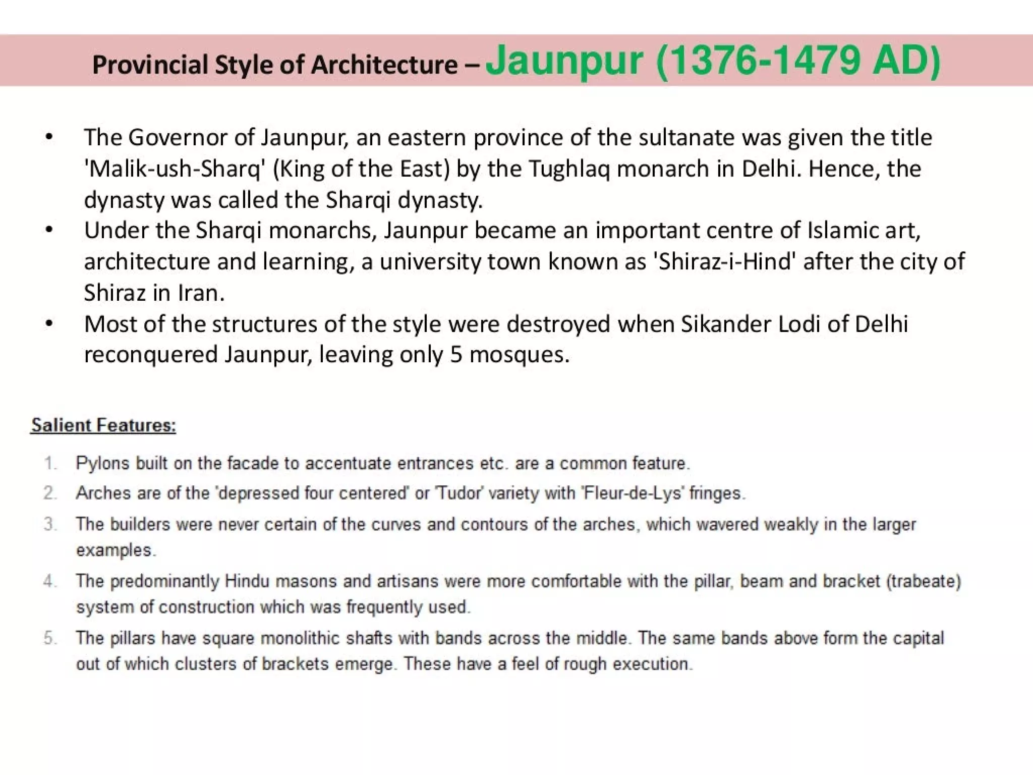 Provincial Style of Architecture - Jaunpur (1376-1479 AD)
* The Governor of Jaunpur, an eastern province of the sultanate was given the title
‘Malik-ush-Sharq' (King of the East) by the Tughlaq monarch in Delhi. Hence, the
dynasty was called the Sharqi dynasty.
¢ Under the Shargi monarchs, Jaunpur became an important centre of Islamic art,
architecture and learning, a university town known as 'Shiraz-i-Hind' after the city of
Shiraz in Iran.
* Most of the structures of the style were destroyed when Sikander Lodi of Delhi
reconquered Jaunpur, leaving only 5 mosques.
Salient Features:
Pylons built on the facade to accentuate entrances etc. are a common feature.
Arches are of the ‘depressed four centered’ or Tudor variety with ‘Fleur-de-Lys'’ fringes.
The builders were never certain of the curves and contours of the arches, which wavered weakly in the larger
examples.
4 The predominantly Hindu masons and artisans were more comfortable with the pillar, beam and bracket (trabeate)
system of construction which was frequently used.
The pillars have square monolithic shafts with bands across the middle. The same bands above form the capital
out of which clusters of brackets emerge. These have a feel of rough execution.
 