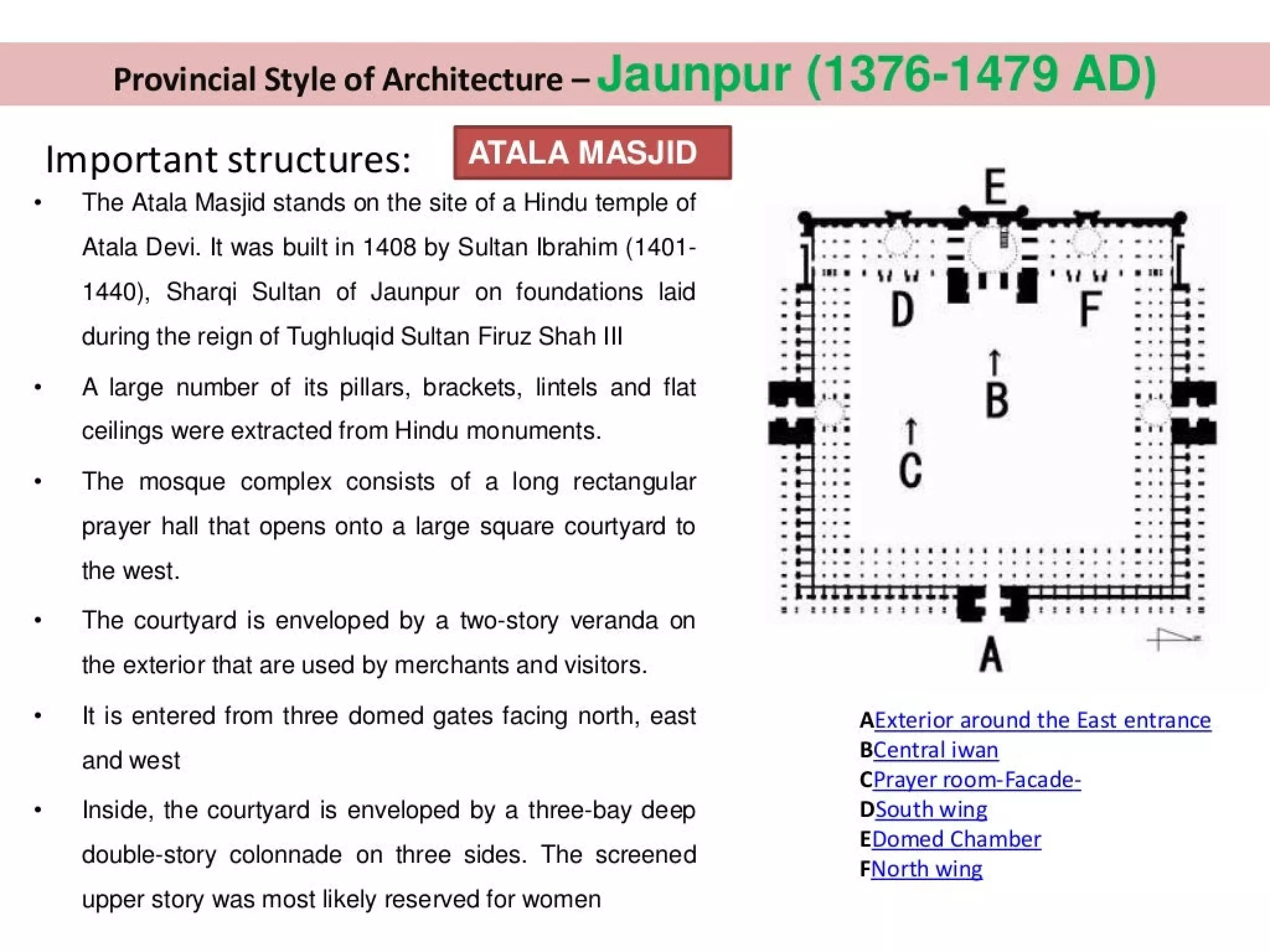 Provincial Style of Architecture - Jaunpur (1376-1479 AD)
Important structures: [AUA esis
The Atala Masjid stands on the site of a Hindu temple of
Atala Devi. It was built in 1408 by Sultan Ibrahim (1401-
1440), Shargi Sultan of Jaunpur on foundations laid
during the reign of Tughlugid Sultan Firuz Shah III
A large number of its pillars, brackets, lintels and flat
ceilings were extracted from Hindu monuments.
The mosque complex consists of a long rectangular
prayer hall that opens onto a large square courtyard to
the west.
The courtyard is enveloped by a two-story veranda on
the exterior that are used by merchants and visitors.
It is entered from three domed gates facing north, east
and west
Inside, the courtyard is enveloped by a three-bay deep
double-story colonnade on three sides. The screened
upper story was most likely reserved for women
E
a
ti "
D
=. =
.
.
st: estte2ee22828 8 ssssetd
2 2 882 &
m
A | |
AExterior around the East entrance
BCentral iwan
CPrayer room-Facade-
DSouth wing
EDomed Chamber
FNorth wing
 