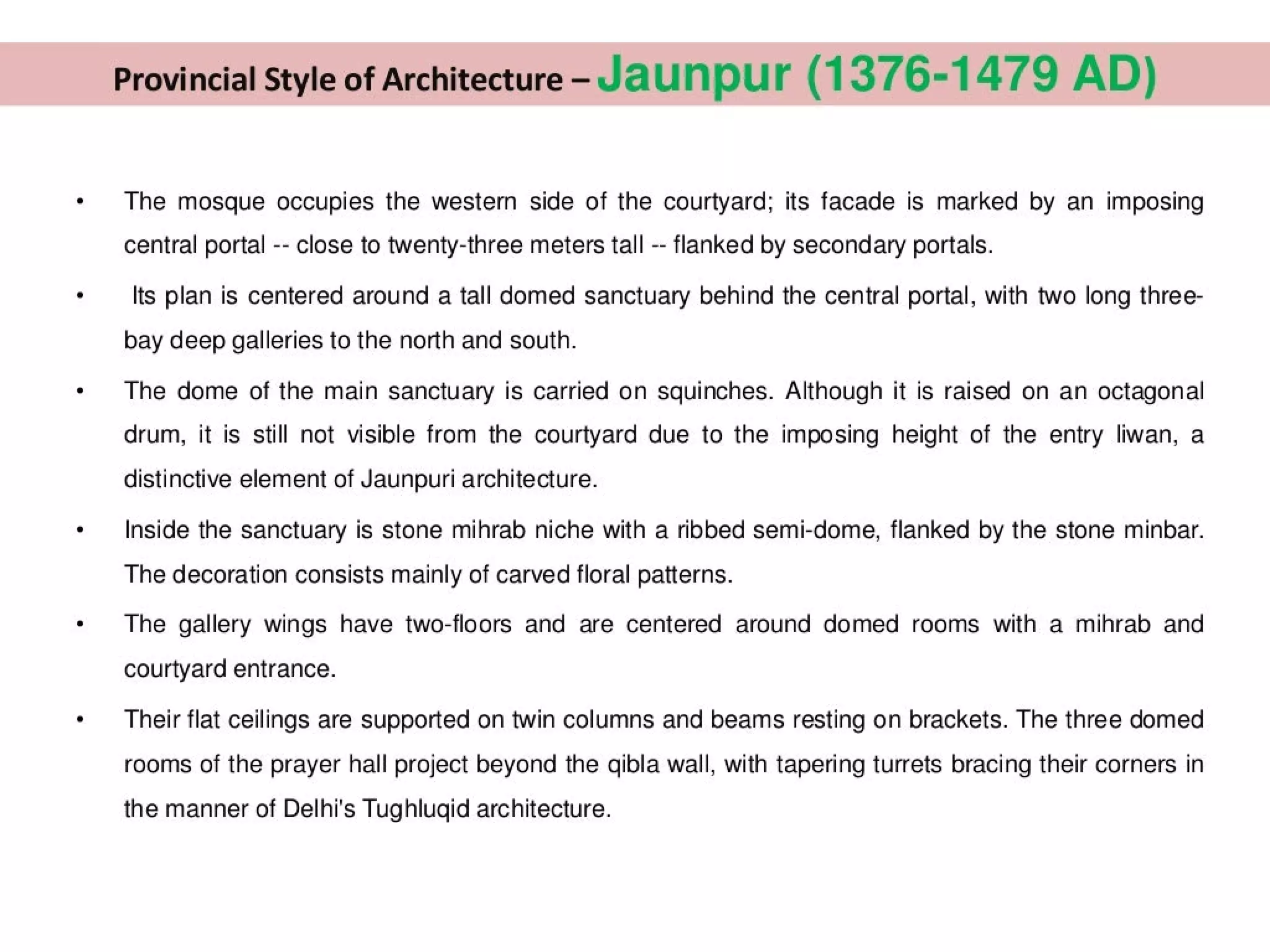 Provincial Style of Architecture - Jaunpur (1376-1479 AD)
The mosque occupies the western side of the courtyard; its facade is marked by an imposing
central portal -- close to twenty-three meters tall -- flanked by secondary portals.
Its plan is centered around a tall domed sanctuary behind the central portal, with two long three-
bay deep galleries to the north and south.
The dome of the main sanctuary is carried on squinches. Although it is raised on an octagonal
drum, it is still not visible from the courtyard due to the imposing height of the entry liwan, a
distinctive element of Jaunpuri architecture.
Inside the sanctuary is stone mihrab niche with a ribbed semi-dome, flanked by the stone minbar.
The decoration consists mainly of carved floral patterns.
The gallery wings have two-floors and are centered around domed rooms with a mihrab and
courtyard entrance.
Their flat ceilings are supported on twin columns and beams resting on brackets. The three domed
rooms of the prayer hall project beyond the qibla wall, with tapering turrets bracing their corners in
the manner of Delhi's Tughlugid architecture.
 