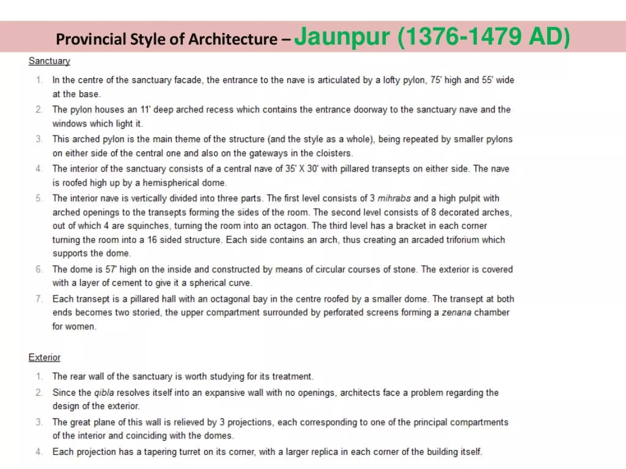 Provincial Style of Architecture - Jaunpur (1376-1479 AD)
Sanctuary
1
tv
In the centre of the sanctuary facade, the entrance to the nave is articulated by a lofty pylon, 75° high and 55’ wide
at the base.
The pylon houses an 11° deep arched recess which contains the entrance doorway to the sanctuary nave and the
windows which light it.
This arched pylon is the main theme of the structure (and the style as a whole), being repeated by smaller pylons
on either side of the central one and also on the gateways in the cloisters.
The interior of the sanctuary consists of a central nave of 35’ X 30’ with pillared transepts on either side. The nave
is roofed high up by a hemispherical dome.
The interior nave is vertically divided into three parts. The first level consists of 3 mihrabs and a high pulpit with
arched openings to the transepts forming the sides of the room. The second level consists of 8 decorated arches.
out of which 4 are squinches, turning the room into an octagon. The third level has a bracket in each corner
turning the room into a 16 sided structure. Each side contains an arch, thus creating an arcaded triforium which
supports the dome.
The dome is 57 high on the inside and constructed by means of circular courses of stone. The exterior is covered
with a layer of cement to give it a spherical curve.
Each transept is a pillared hall with an octagonal bay in the centre roofed by a smaller dome. The transept at both
ends becomes two storied, the upper compartment surrounded by perforated screens forming a zenana chamber
for women.
Exterior
NO
The rear wall of the sanctuary is worth studying for its treatment.
Since the gibla resolves itself into an expansive wall with no openings, architects face a problem regarding the
design of the exterior.
The great plane of this wall is relieved by 3 projections, each corresponding to one of the principal compartments
of the interior and coinciding with the domes.
Each projection has a tapering turret on its corner, with a larger replica in each corner of the building itself.
 