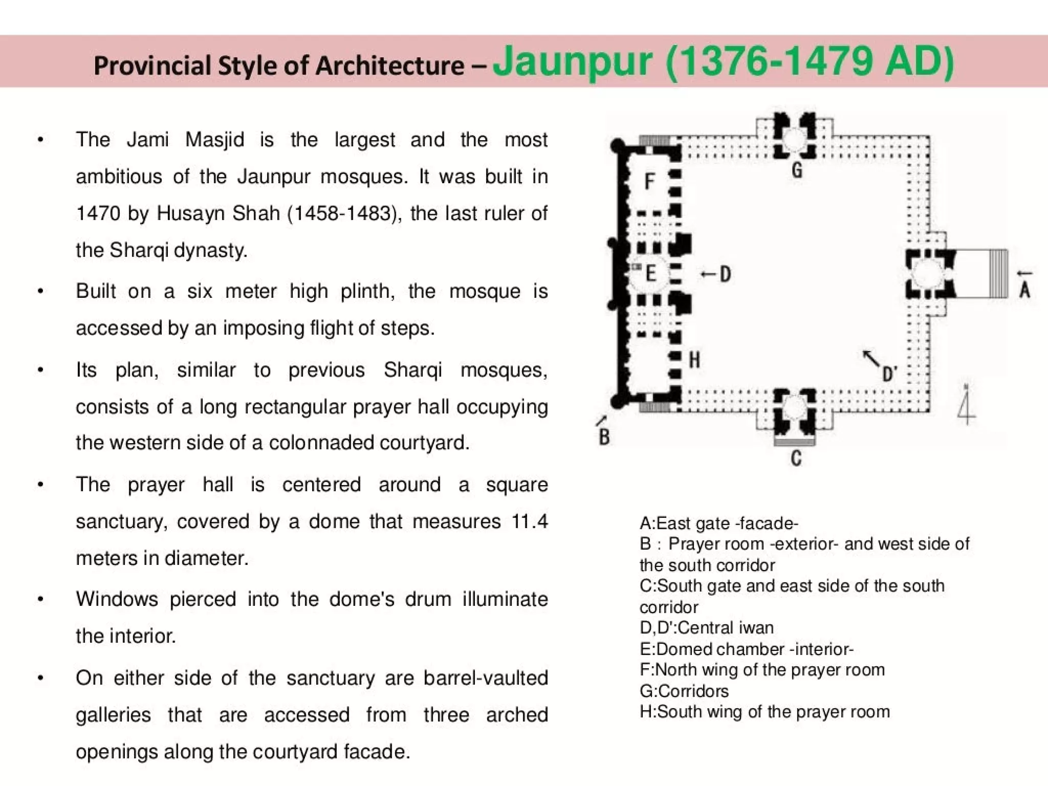 Provincial Style of Architecture - Jaunpur (1376-1479 AD)
The Jami Masjid is the largest and the most
ambitious of the Jaunpur mosques. It was built in
1470 by Husayn Shah (1458-1483), the last ruler of
the Sharqi dynasty.
Built on a six meter high plinth, the mosque is
accessed by an imposing flight of steps.
Its plan, similar to previous Sharqi mosques,
consists of a long rectangular prayer hall occupying
the western side of a colonnaded courtyard.
The prayer hall is centered around a square
sanctuary, covered by a dome that measures 11.4
meters in diameter.
Windows pierced into the dome's drum illuminate
the interior.
On either side of the sanctuary are barrel-vaulted
galleries that are accessed from three arched
openings along the courtyard facade.
A:East gate -facade-
B : Prayer room -exterior- and west side of
the south corridor
C:South gate and east side of the south
corridor
D,D':Central iwan
E:Domed chamber -interior-
F:North wing of the prayer room
G:Corridors
H:South wing of the prayer room
 