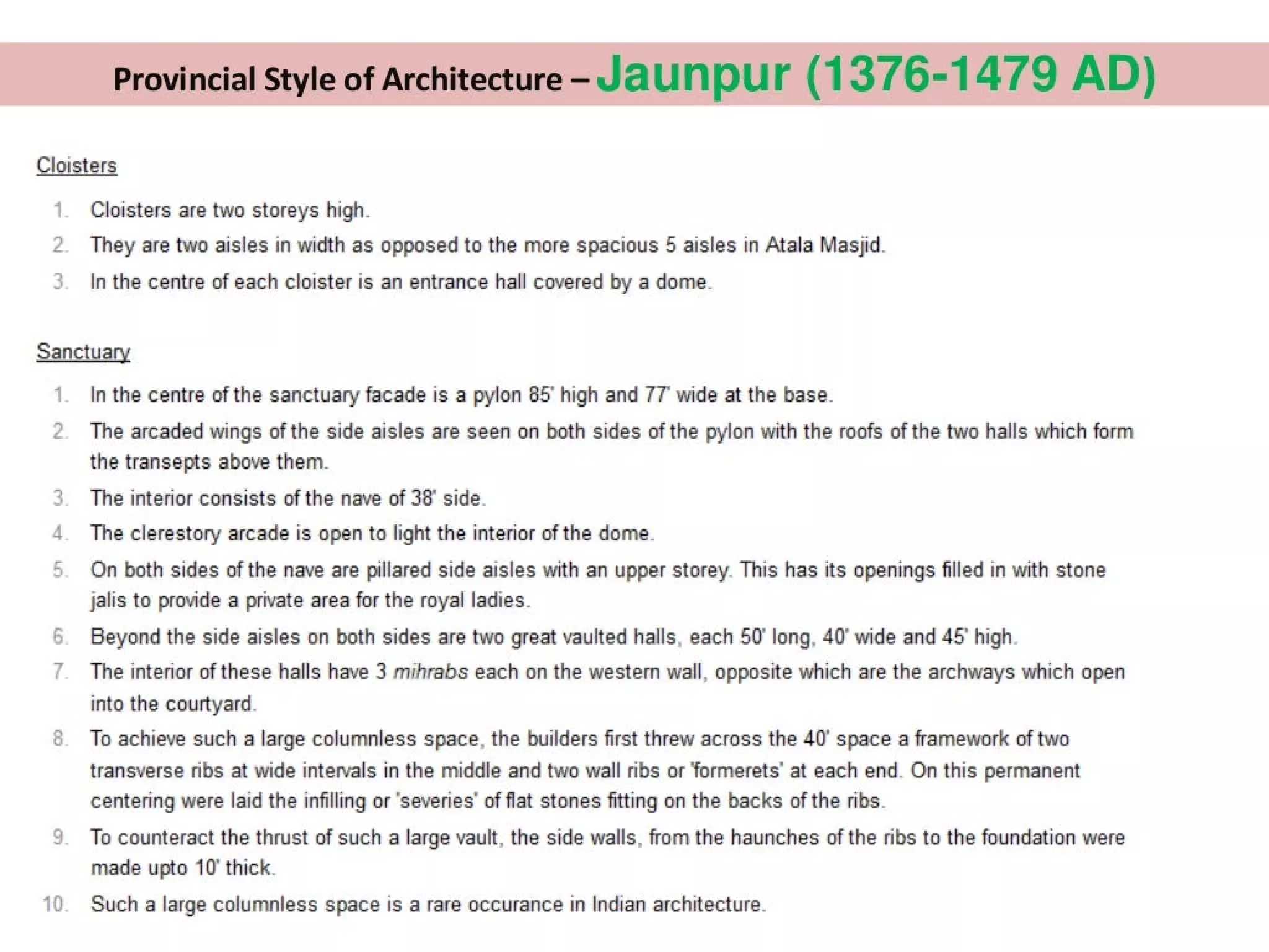 Provincial Style of Architecture - Jaunpur (1376-1479 AD)
Cloisters
1 Cloisters are two storeys high.
2. They are two aisles in width as opposed to the more spacious 5 aisles in Atala Masjid.
5. In the centre of each cloister is an entrance hall covered by a dome.
Sanctuary
|. Inthe centre of the sanctuary facade is a pylon 85° high and 77° wide at the base.
2. The arcaded wings of the side aisles are seen on both sides of the pylon with the roofs of the two halls which form
the transepts above them.
3. The interior consists of the nave of 38° side.
4. The clerestory arcade is open to light the interior of the dome.
5. Qn both sides of the nave are pillared side aisles with an upper storey. This has its openings filled in with stone
jalis to provide a private area for the royal ladies.
6. Beyond the side aisles on both sides are two great vaulted halls, each 50° long, 40° wide and 45° high.
/_ The interior of these halls have 3 mihrabs each on the western wall, opposite which are the archways which open
into the courtyard.
8. To achieve such a large columnless space, the builders first threw across the 40° space a framework of two
transverse ribs at wide intervals in the middle and two wall ribs or ‘formerets’ at each end. On this permanent
centering were laid the infilling or ‘severies’ of flat stones fitting on the backs of the ribs.
9. To counteract the thrust of such a large vault, the side walls, from the haunches of the ribs to the foundation were
made upto 10° thick.
10. Such a large columnless space is a rare occurance in Indian architecture.
 
