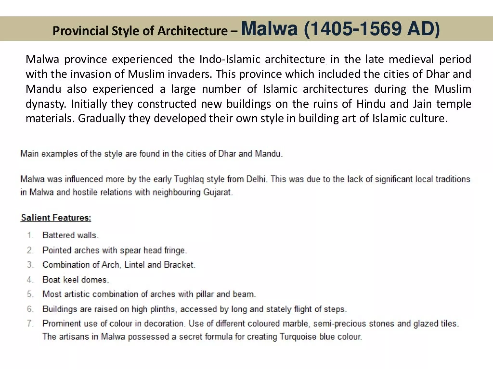 Provincial Style of Architecture- Malwa (1405-1569 AD)
Malwa province experienced the Indo-lslamic architecture in the late medieval period
with the invasion of Muslim invaders. This province which included the cities of Dhar and
Mandu also experienced a large number of Islamic architectures during the Muslim
dynasty. Initially they constructed new buildings on the ruins of Hindu and Jain temple
materials. Gradually they developed their own style in building art of Islamic culture.
Main examples of the style are found in the cities of Dhar and Mandu.
Malwa was influenced more by the early Tughlagq style from Delhi. This was due to the lack of significant local traditions
in Malwa and hostile relations with neighbouring Gujarat.
Salient Features:
Battered walls.
2. Pointed arches with spear head fringe.
Combination of Arch, Lintel and Bracket.
Boat keel domes.
Most artistic combination of arches with pillar and beam.
Buildings are raised on high plinths, accessed by long and stately flight of steps.
Prominent use of colour in decoration. Use of different coloured marble, semi-precious stones and glazed tiles.
The artisans in Malwa possessed a secret formula for creating Turquoise blue colour.
 