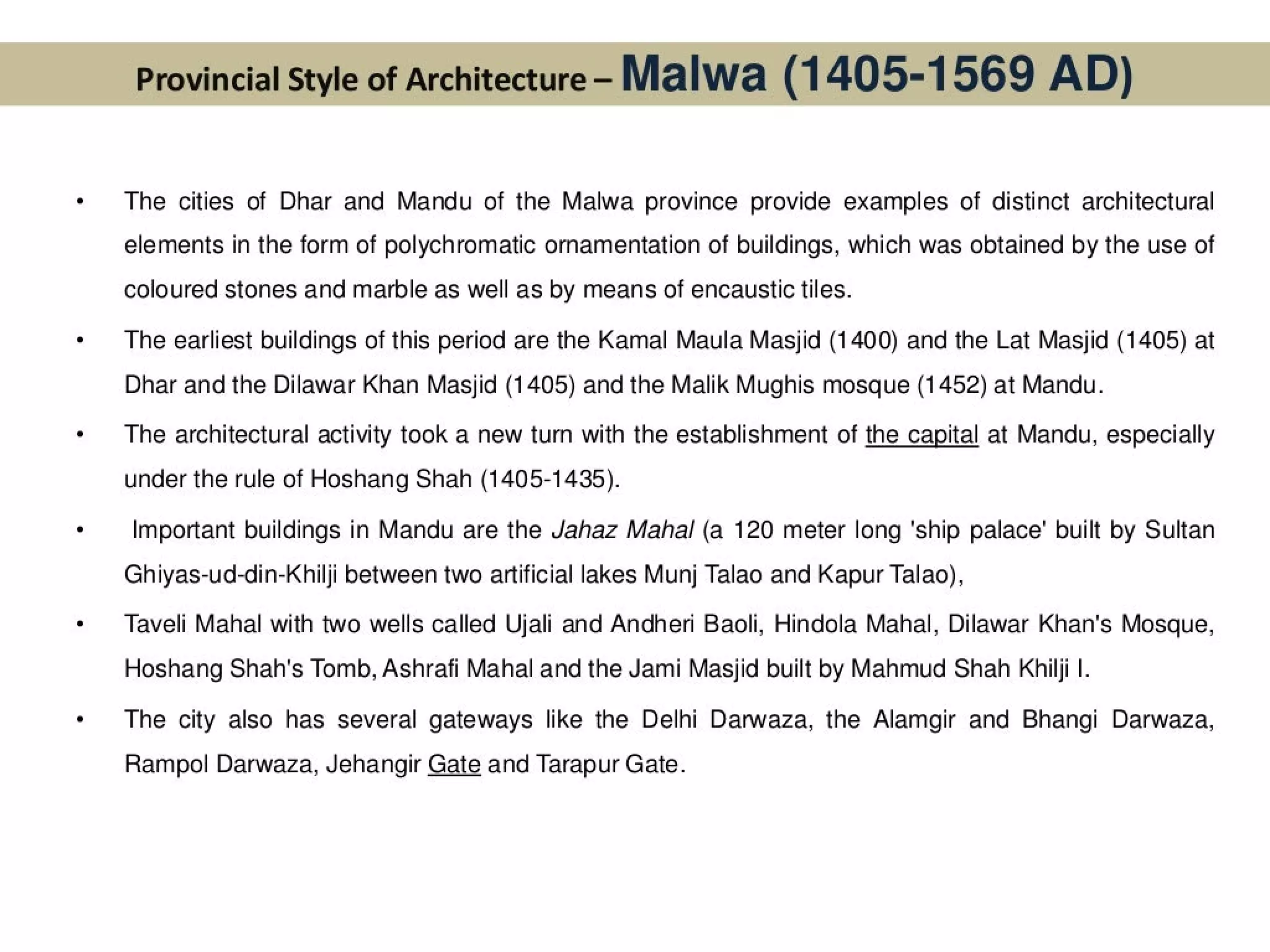 Provincial Style of Architecture- Malwa (1 405-1569 AD)
The cities of Dhar and Mandu of the Malwa province provide examples of distinct architectural
elements in the form of polychromatic ornamentation of buildings, which was obtained by the use of
coloured stones and marble as well as by means of encaustic tiles.
The earliest buildings of this period are the Kamal Maula Masjid (1400) and the Lat Masjid (1405) at
Dhar and the Dilawar Khan Masjid (1405) and the Malik Mughis mosque (1452) at Mandu.
The architectural activity took a new turn with the establishment of the capital at Mandu, especially
under the rule of Hoshang Shah (1405-1435).
Important buildings in Mandu are the Jahaz Mahal (a 120 meter long 'ship palace’ built by Sultan
Ghiyas-ud-din-Khilji between two artificial lakes Munj Talao and Kapur Talao),
Taveli Mahal with two wells called Ujali and Andheri Baoli, Hindola Mahal, Dilawar Khan's Mosque,
Hoshang Shah's Tomb, Ashrafi Mahal and the Jami Masjid built by Mahmud Shah Khilji |.
The city also has several gateways like the Delhi Darwaza, the Alamgir and Bhangi Darwaza,
Rampol Darwaza, Jehangir Gate and Tarapur Gate.
 