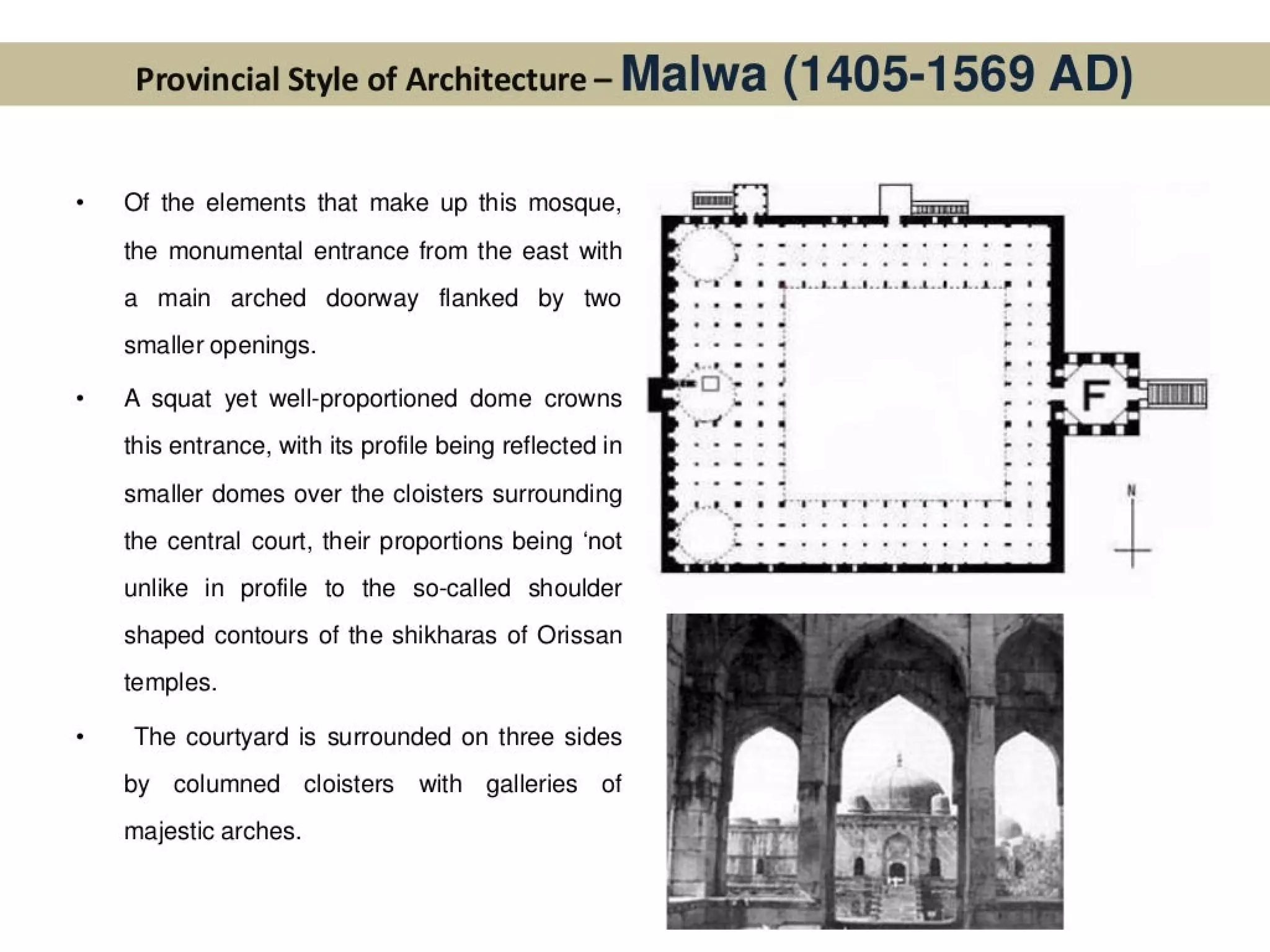 Provincial Style of Architecture- Malwa (1405-1569 AD)
Of the elements that make up this mosque,
the monumental entrance from the east with
a main arched doorway flanked by two
smaller openings.
A squat yet well-proportioned dome crowns
this entrance, with its profile being reflected in
smaller domes over the cloisters surrounding
the central court, their proportions being ‘not
unlike in profile to the so-called shoulder
shaped contours of the shikharas of Orissan
temples.
The courtyard is surrounded on three sides
by columned cloisters with galleries of
majestic arches.
o08..8..4..1..8..8.8..8..8..8..
fl breve +
 