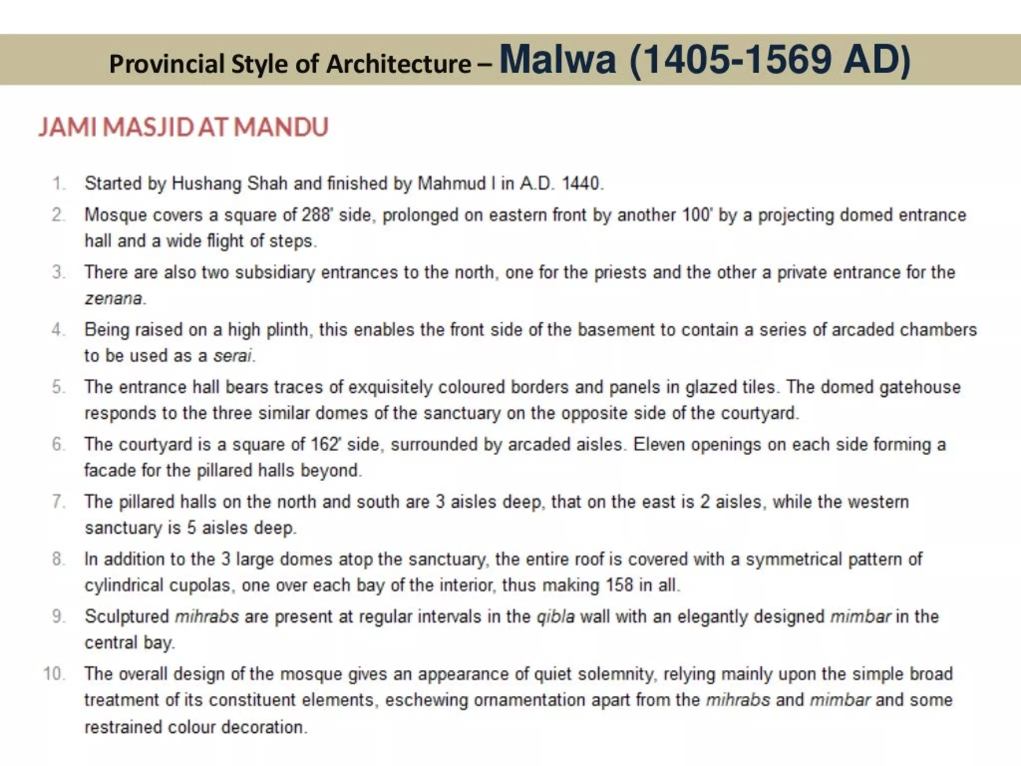 Provincial Style of Architecture- Malwa (1405-1569 AD)
JAMI MASJID AT MANDU
=)
lad
co
g
~
'
‘
—
Started by Hushang Shah and finished by Mahmud | in A.D. 1440.
Mosque covers a square of 288° side, prolonged on eastern front by another 100° by a projecting domed entrance
hall and a wide flight of steps.
There are also two subsidiary entrances to the north, one for the priests and the other a private entrance for the
zenana.
Being raised on a high plinth, this enables the front side of the basement to contain a series of arcaded chambers
to be used as a serail.
The entrance hall bears traces of exquisitely coloured borders and panels in glazed tiles. The domed gatehouse
responds to the three similar domes of the sanctuary on the opposite side of the courtyard.
The courtyard is a square of 162° side, surrounded by arcaded aisles. Eleven openings on each side forming a
facade for the pillared halls beyond.
The pillared halls on the north and south are 3 aisles deep, that on the east is 2 aisles, while the western
sanctuary is 5 aisles deep.
In addition to the 3 large domes atop the sanctuary, the entire roof is covered with a symmetrical pattern of
cylindrical cupolas, one over each bayof the interior, thus making 156 in all.
Sculptured mihrabs are present at regular intervals in the gibla wall with an elegantly designed mimbar in the
central bay.
The overall design of the mosque gives an appearance of quiet solemnity, relying mainly upon the simple broad
treatment of its constituent elements, eschewing ornamentation apart from the mihrabs and mimbar and some
restrained colour decoration.
 