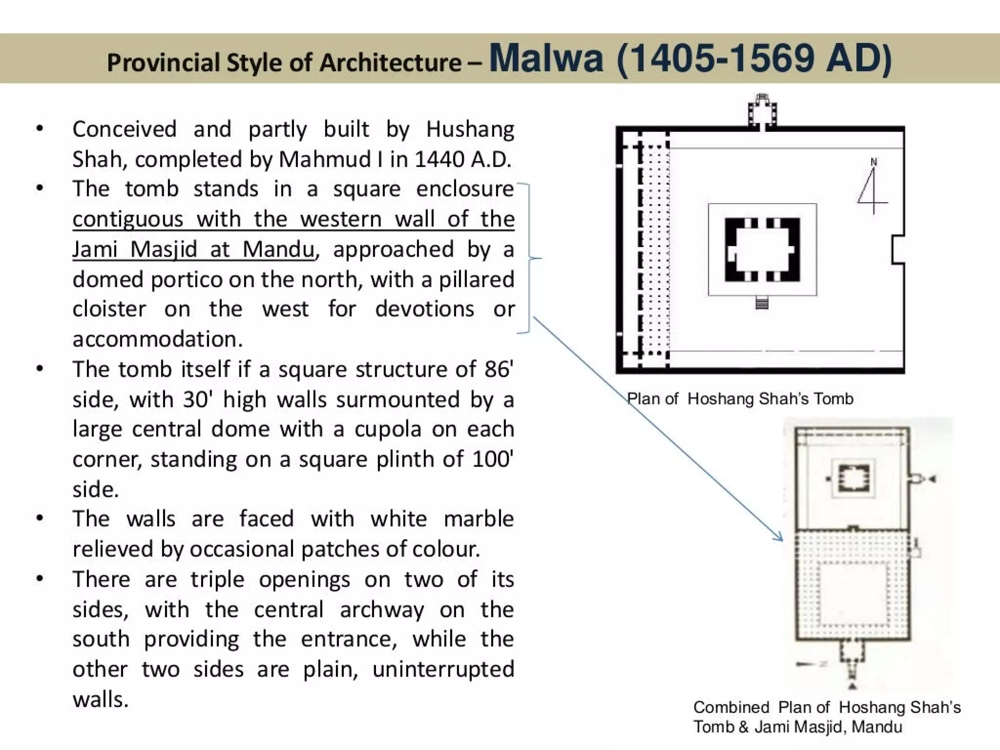 Provincial Style of Architecture - Malwa (1 405-1569 AD)
Conceived and partly built by Hushang
Shah, completed by Mahmud | in 1440 A.D.
The tomb stands in a square enclosure©
contiguous with the western wall of the
Jami_ Masjid at Mandu, approached by a |
domed portico on the north, with a pillared
cloister on the west for devotions or
accommodation.
The tomb itself if a square structure of 86'
side, with 30' high walls surmounted by a
large central dome with a cupola on each
corner, standing on a square plinth of 100’
side.
The walls are faced with white marble
relieved by occasional patches of colour.
There are triple openings on two of its
sides, with the central archway on the
south providing the entrance, while the
other two sides are plain, uninterrupted
walls.
*
:
~
Combined Plan of Hoshang Shah's
Tomb & Jami Masjid, Mandu
 