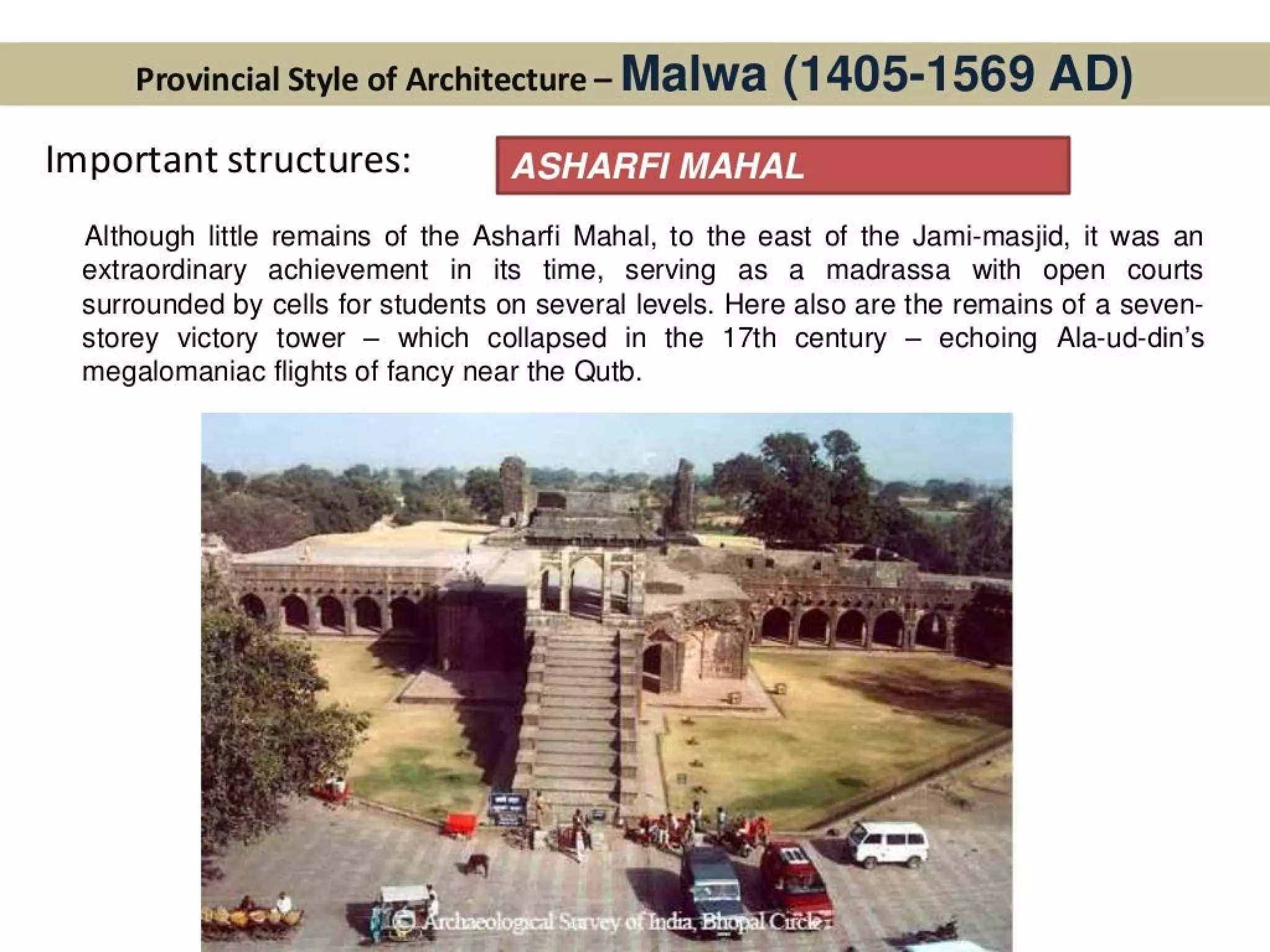 Provincial Style of Architecture - Malwa (1 405-1569 AD)
Important structures: ASHARFI MAHAL
Although little remains of the Asharfi Mahal, to the east of the Jami-masjid, it was an
extraordinary achievement in its time, serving as a madrassa with open courts
surrounded by cells for students on several levels. Here also are the remains of a seven-
storey victory tower — which collapsed in the 17th century — echoing Ala-ud-din’s
megalomaniac flights of fancy near the Qutb.
 
