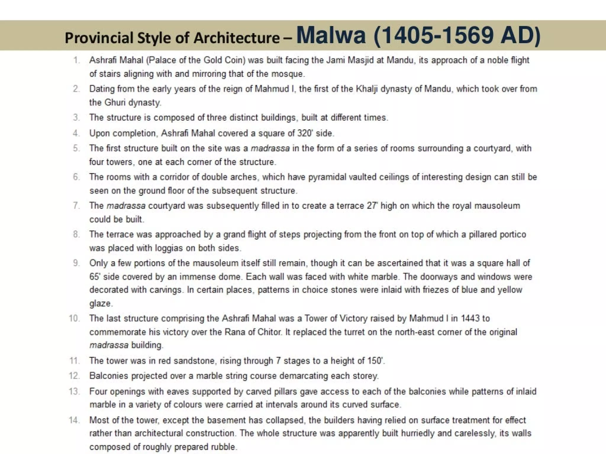 . I f 3 ——. = we ri d ; i . / 4 ~f ‘ , 7 fF se”~F ’ ; bean ny
ee eee Ae ia esa... , paw 5 a A en et . af | ¥ i > 7 Hl sf i j Pe | - >  ; i :
2Prrrriinrcic gaTiLsio AT AKrCHRITACTIIraA . Vib oe ew a aati Ft. p= ~ Bees fea zz
Z Satis } i] ae >t wien Gy | Beet GF ge"E £E. a * wes j ges i Sate = - ee
i rer w E hoa 1 ote ’ ff f= | he he q = Za’ ; zz 4 yee) fs foes As - F N | 1
nm
&
Ww
10
1
12.
13
14
Ashrafi Mahal (Palace of the Gold Coin) was built facing the Jami Masjid at Mandu, its approach of a noble flight
of stairs aligning with and mirroring that of the mosque.
Dating from the early years of the reign of Mahmud |, the first of the Khalji dynasty of Mandu, which took over from
the Ghuri dynasty.
The structure is composed of three distinct buildings, built at different times.
Upon completion, Ashrafi Mahal covered a square of 320° side.
The first structure built on the site was a madrassa in the form of a series of rooms surrounding a courtyard, with
four towers, one at each corner of the structure.
The rooms with a corridor of double arches, which have pyramidal vaulted ceilings of interesting design can still be
seen on the ground floor of the subsequent structure.
The madrassa courtyard was subsequently filled in to create a terrace 27 high on which the royal mausoleum
could be built.
The terrace was approached by a grand flight of steps projecting from the front on top of which a pillared portico
was placed with loggias on both sides.
Only a few portions of the mausoleum itself still remain, though it can be ascertained that it was a square hall of
65° side covered by an immense dome. Each wall was faced with white marble. The doorways and windows were
decorated with carvings. In certain places, patterns in choice stones were inlaid with friezes of blue and yellow
glaze.
The last structure comprising the Ashrafi Mahal was a Tower of Victory raised by Mahmud | in 1443 to
commemorate his victory over the Rana of Chitor. It replaced the turret on the north-east corner of the original
madrassa building.
The tower was in red sandstone, rising through 7 stages to a height of 150°.
Balconies projected over a marble string course demarcating each storey.
Four openings with eaves supported by carved pillars gave access to each of the balconies while patterns of inlaid
marble in a variety of colours were carried at intervals around its curved surface.
Most of the tower, except the basement has collapsed, the builders having relied on surface treatment for effect
rather than architectural construction. The whole structure was apparently built hurriedly and carelessly, its walls
composed of roughly prepared rubble.
 