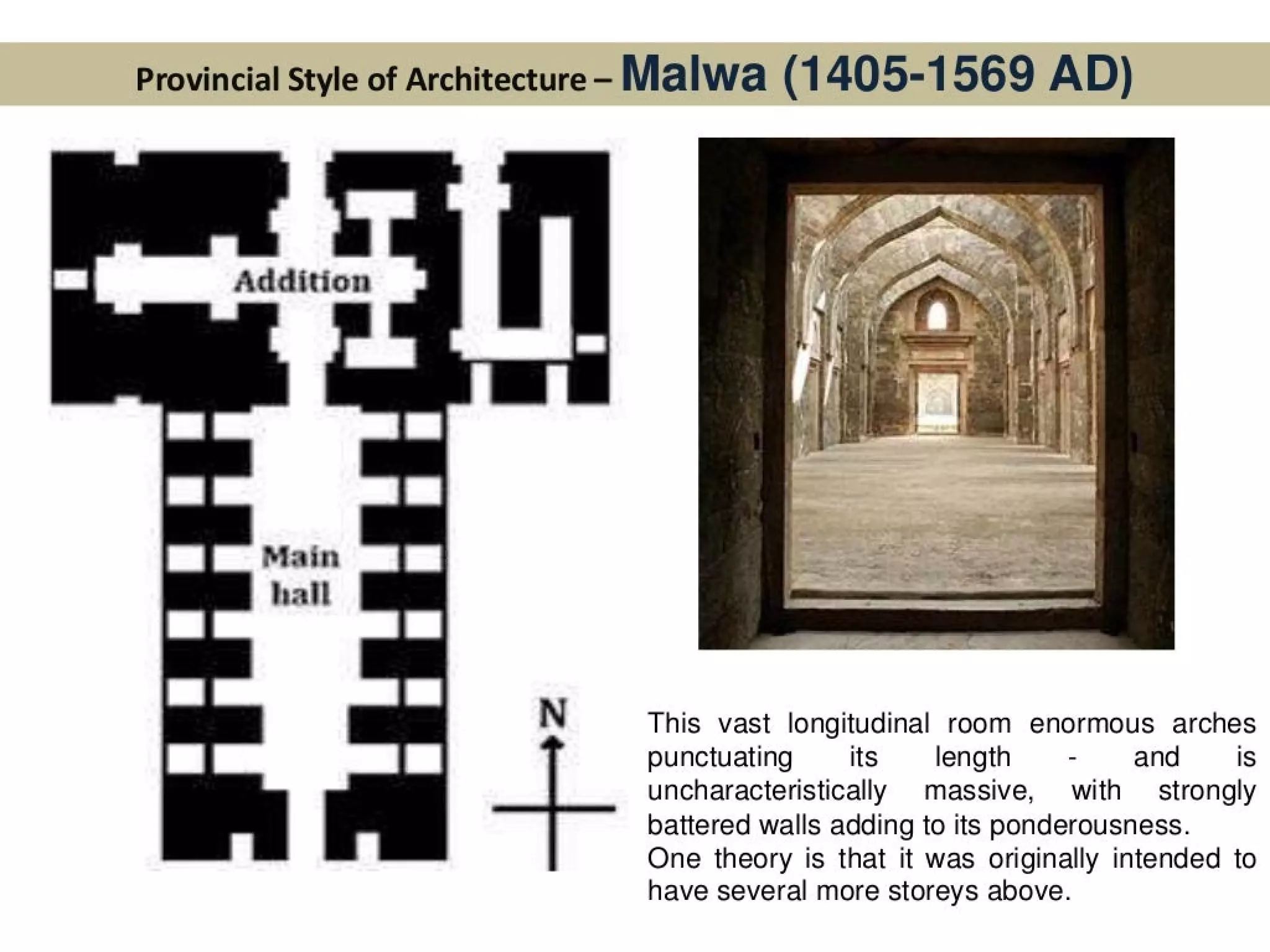 Provincial Style of Architecture - Malwa (1 405-1569 AD)
Addition
Main
hall
This vast longitudinal room enormous arches
punctuating its length - and IS
uncharacteristically massive, with — strongly
battered walls adding to its ponderousness.
One theory is that it was originally intended to
have several more storeys above.
 
