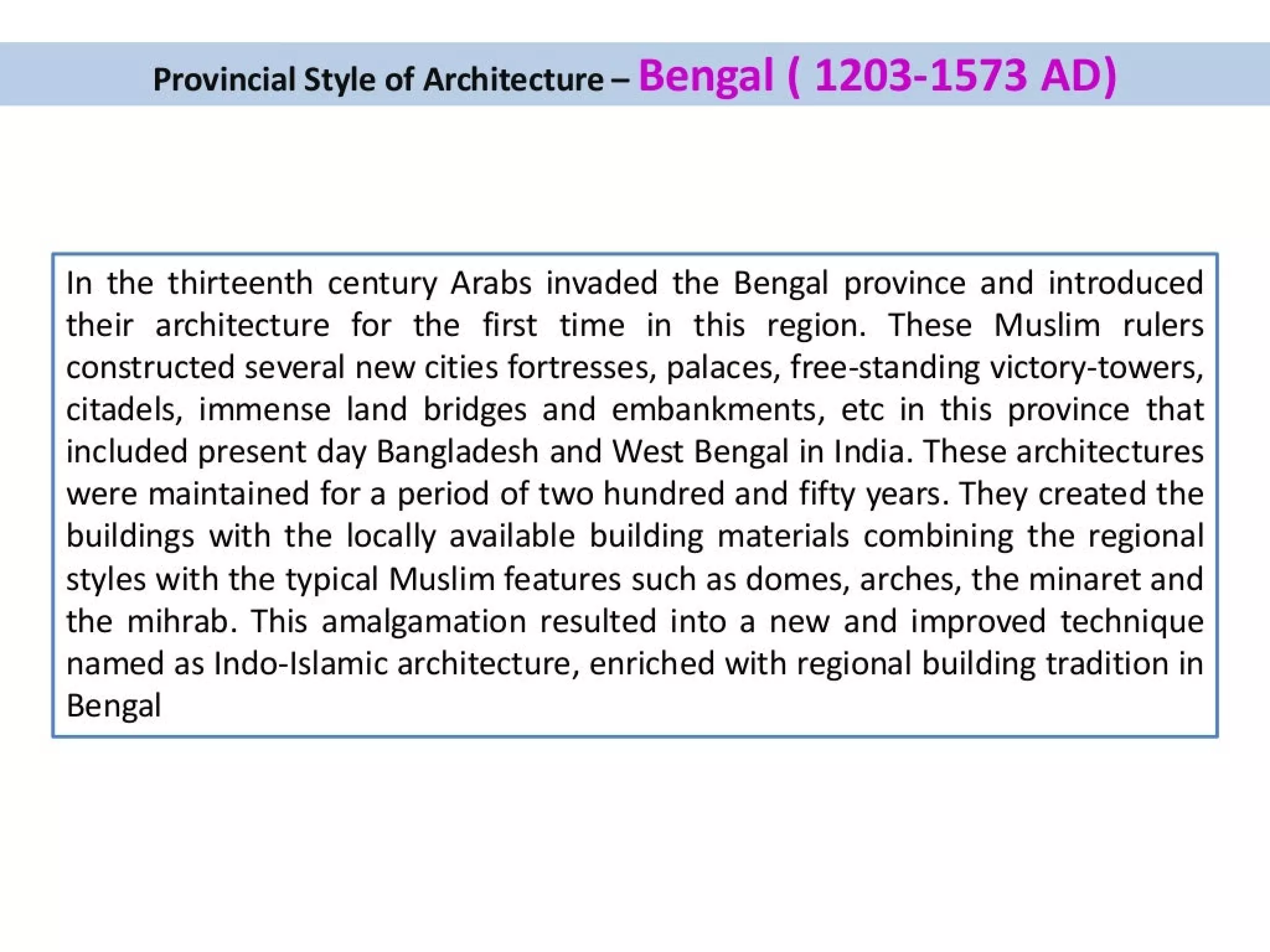 Provincial Style of Architecture - Bengal ( 1203-1573 AD)
In the thirteenth century Arabs invaded the Bengal province and introduced
their architecture for the first time in this region. These Muslim rulers
constructed several new cities fortresses, palaces, free-standing victory-towers,
citadels, immense land bridges and embankments, etc in this province that
included present day Bangladesh and West Bengal in India. These architectures
were maintained for a period of two hundred and fifty years. They created the
buildings with the locally available building materials combining the regional
styles with the typical Muslim features such as domes, arches, the minaret and
the mihrab. This amalgamation resulted into a new and improved technique
named as Indo-Islamic architecture, enriched with regional building tradition in
Bengal
 