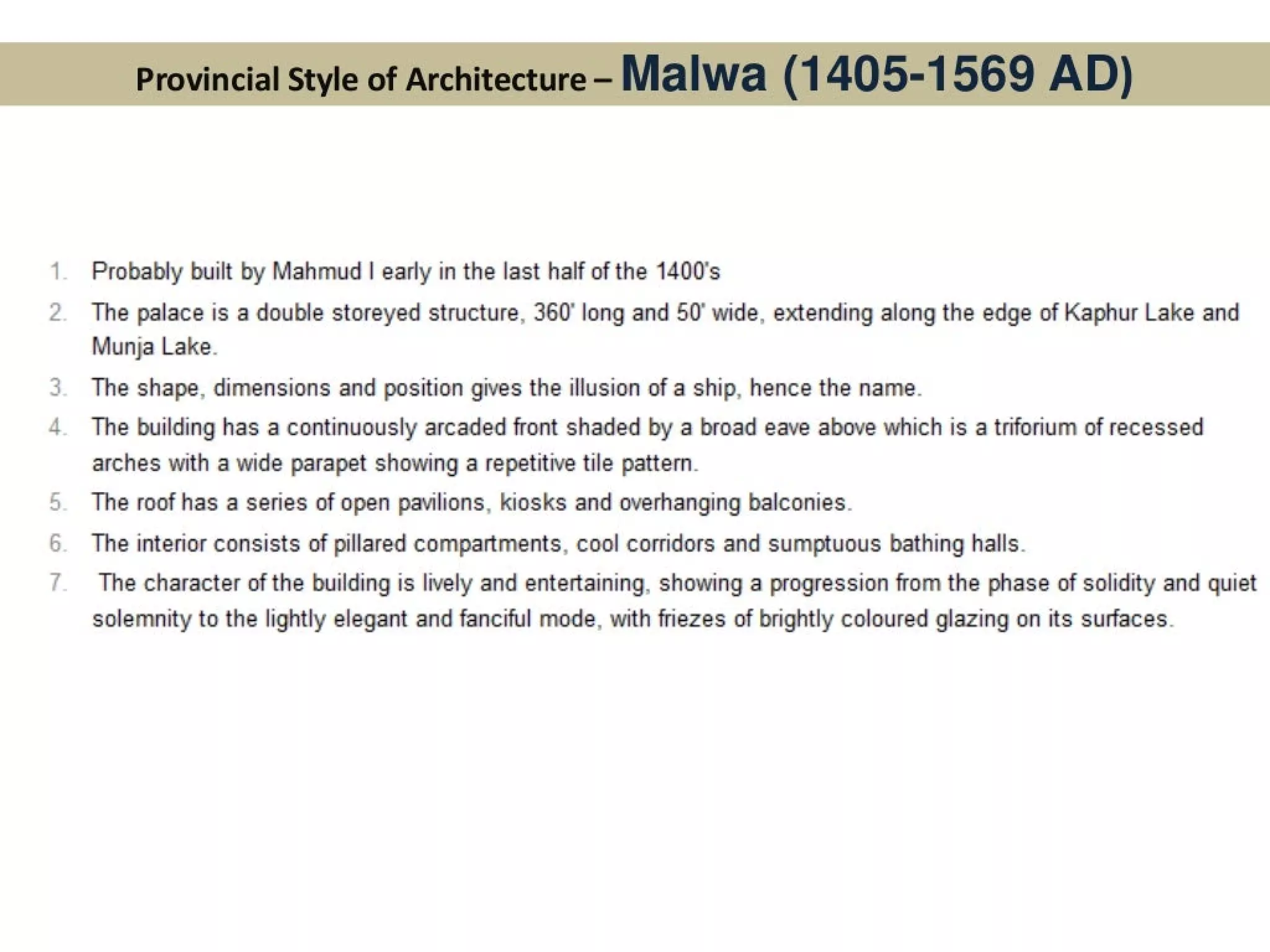 Probably built by Mahmud | early in the last half of the 1400's
The palace is a double storeyed structure, 360 long and 50° wide, extending along the edge of Kaphur Lake and
Munja Lake.
The shape, dimensions and position gives the illusion of a ship, hence the name.
The building has a continuously arcaded front shaded by a broad eave above which is a triforium of recessed
arches with a wide parapet showing a repetitive tile pattern.
The roof has a series of open pavilions, kiosks and overhanging balconies.
The interior consists of pillared compartments, cool corridors and sumptuous bathing halls.
The character of the building is lively and entertaining, showing a progression from the phase of solidity and quiet
solemnity to the lightly elegant and fanciful mode, with friezes of brightly coloured glazing on its surfaces.
 