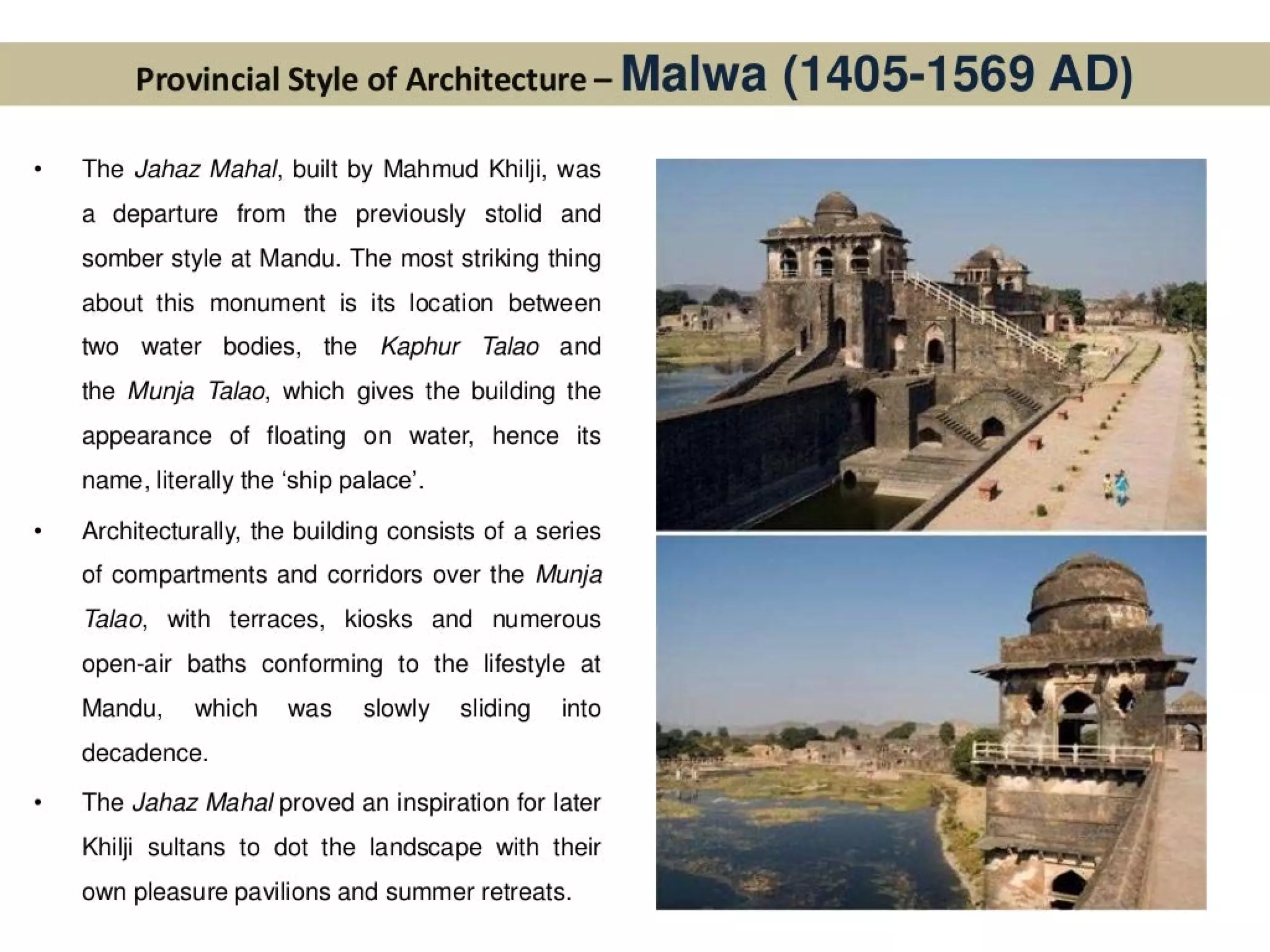 Provincial Style of Architecture- Malwa (1405-1569 AD)
The Jahaz Mahal, built by Mahmud Khilji, was
a departure from the previously stolid and
somber style at Mandu. The most striking thing
about this monument is its location between
two water bodies, the Kaphur Talao and
the Munja Talao, which gives the building the
appearance of floating on water, hence its
name, literally the ‘ship palace’.
Architecturally, the building consists of a series
of compartments and corridors over the Munja
Talao, with terraces, kiosks and numerous
open-air baths conforming to the lifestyle at
Mandu, which was_ slowly sliding _ into
decadence.
The Jahaz Mahal proved an inspiration for later
Khilji sultans to dot the landscape with their
own pleasure pavilions and summer retreats.
 
