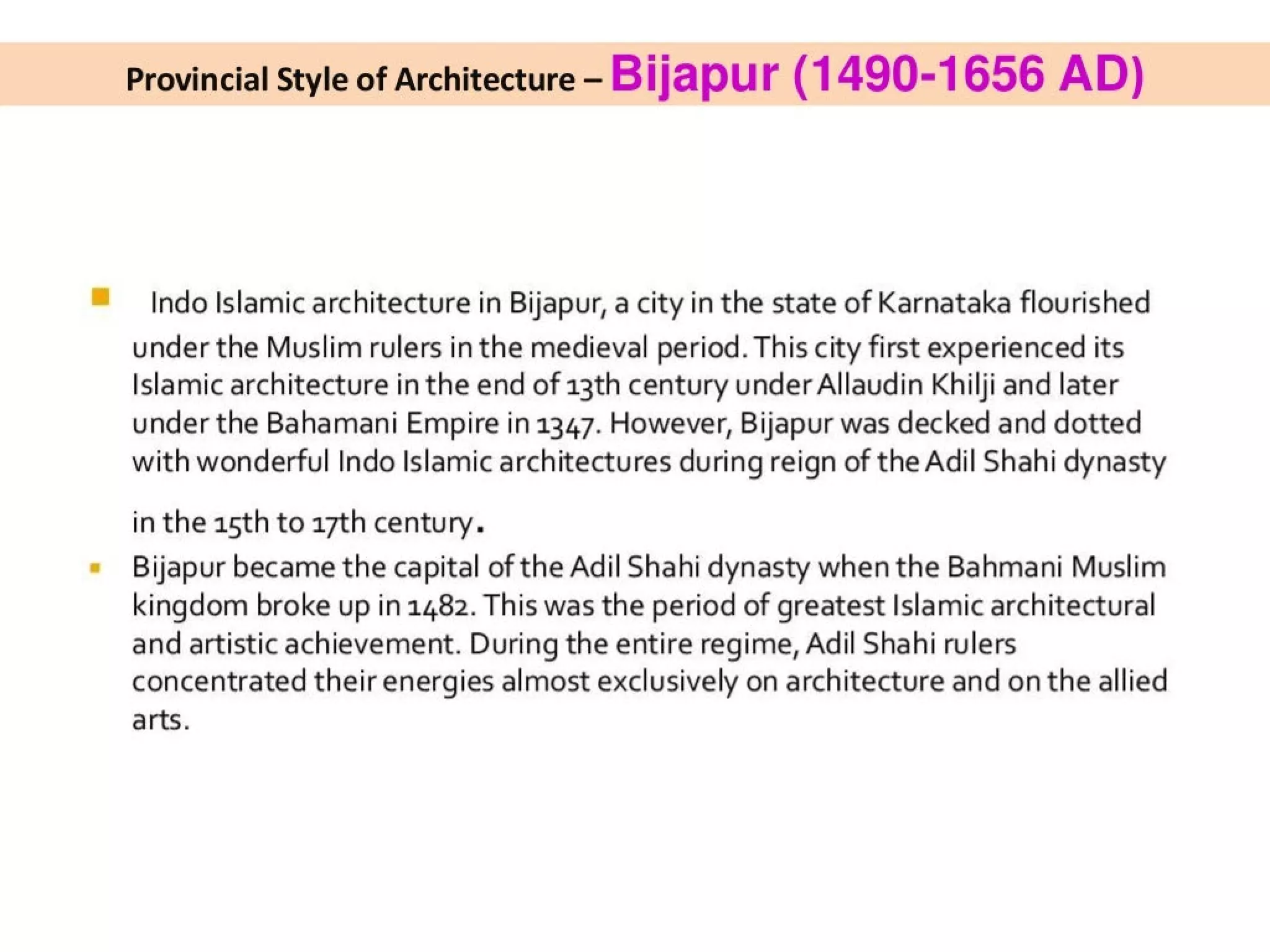 Provincial Style of Architecture - Bijapur (1490-1656 AD)
Indo Islamic architecture in Bijapur, a city in the state of Karnataka flourished
under the Muslim rulers in the medieval period. This city first experienced its
Islamic architecture in the end of 13th century under Allaudin Khilji and later
under the Bahamani Empire in 1347. However, Bijapur was decked and dotted
with wonderful Indo Islamic architectures during reign of the Adil Shahi dynasty
in the a5th to 17th century.
Bijapur became the capital of the Adil Shahi dynasty when the Bahmani Muslim
kingdom broke up in 1482. This was the period of greatest Islamic architectural
and artistic achievement. During the entire regime, Adil Shahi rulers
concentrated their energies almost exclusively on architecture and on the allied
arts.
 