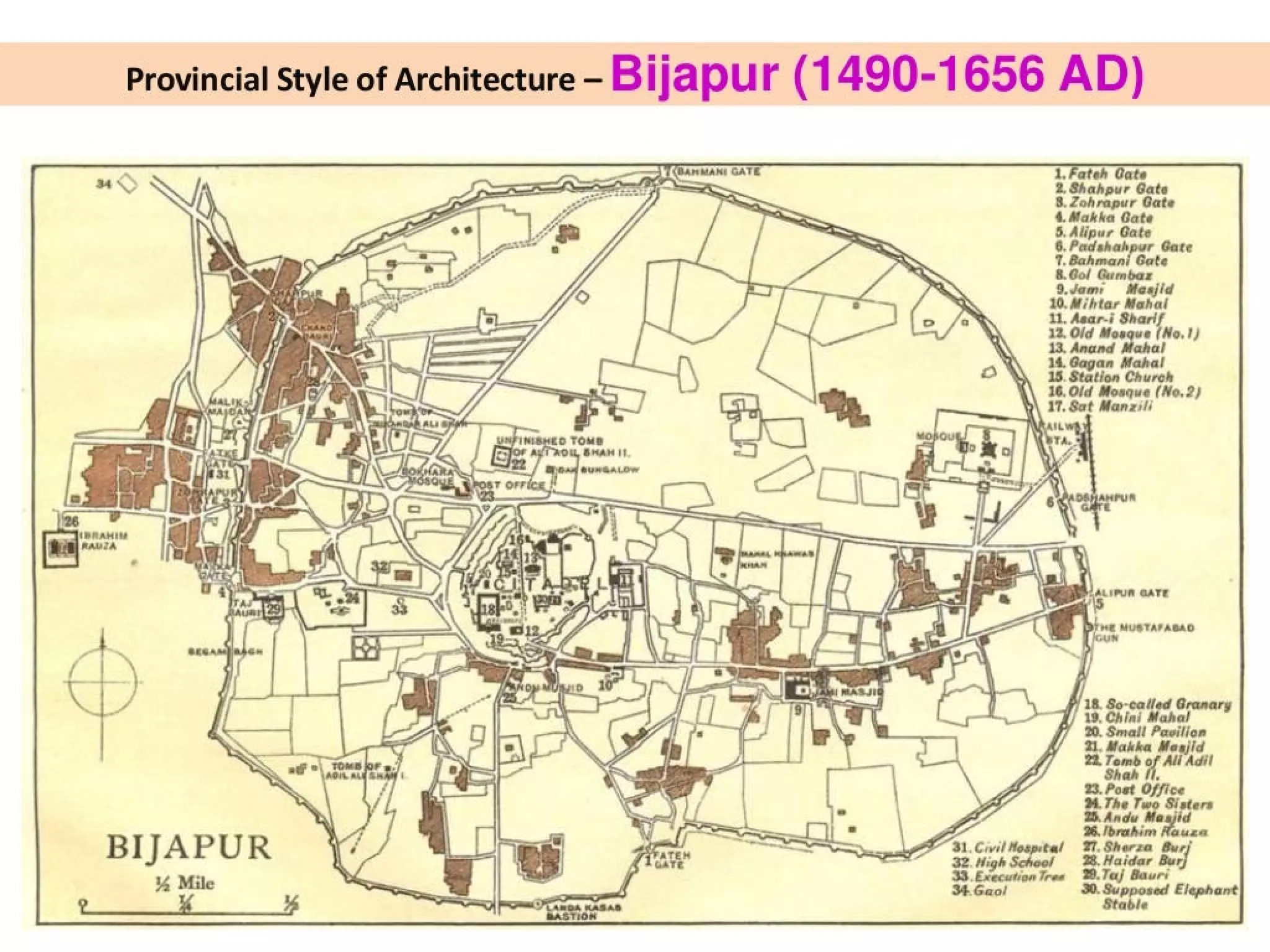 Provincial Style of Architecture - Bijapur (1490-1656 AD)
1. Fateh Cate
2. Shahpur Gate
8. Zohrapur Gate
4. Makka Gate
5. Alipur Gate
6. Padshah Gate
1. Bahmani Gate
8.Col Gumbaz
9.Jam: Meajid
10. Mihtar Mahal
11. Asar-i Sharif
12. Old M. e (No.1)
13. Anand Mahal
14. Gagan Mahal
15
16.
. Station Church
Old Moaque (No.2)
» 17. Sat Manzili
rr
u . J ’ r :
gee
. i .
- is ws
mall Pavilion
21. Makka Meajid
22. Tomb of Ali Adil
93, Post Off
‘ost ce
M. The Two Sisters
2. Andu Maajid
26. fbrahi
% Mile 29.Taj Bauri
—
> ; we —! yr fe
BIJAPUR} Oe fee Saree Ey
30. Supposed E
4 4 Stable phen
 