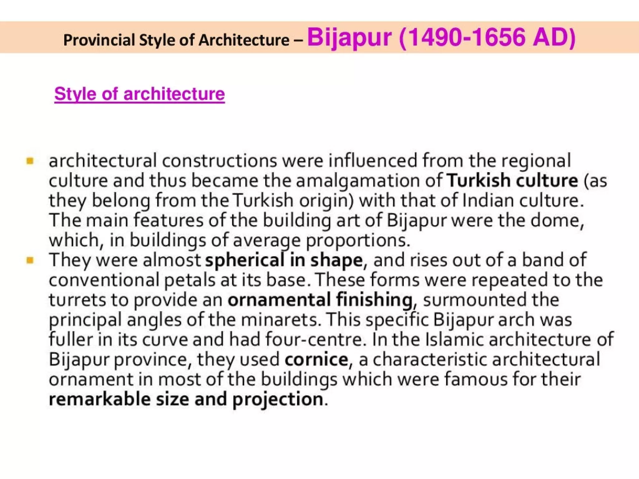 Provincial Style of Architecture - Bijapur (1490-1656 AD)
Style of architecture
architectural constructions were influenced from the regional
culture and thus became the amalgamation of Turkish culture (as
they belong from the Turkish origin) with that of Indian culture.
The main features of the building art of Bijapur were the dome,
which, in buildings of average proportions.
They were almost spherical in shape, and rises out of a band of
conventional petals at its base. These forms were repeated to the
turrets to provide an ornamental finishing, surmounted the
principal angles of the minarets. This specific Bijapur arch was
fuller in its curve and had four-centre. In the Islamic architecture of
Bijapur province, they used cornice, a characteristic architectural
ornament in most of the buildings which were famous for their
remarkable size and projection.
 