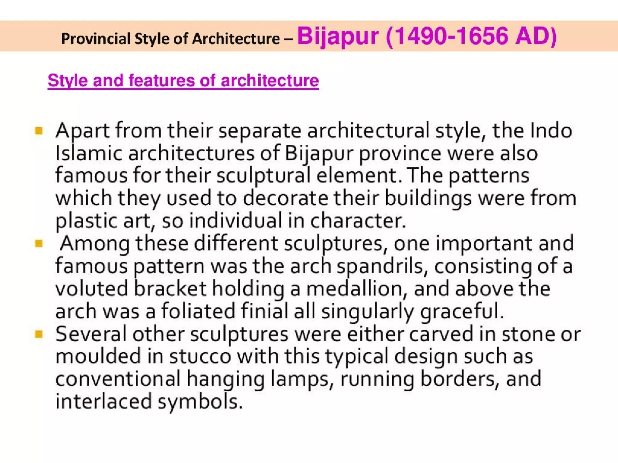 Provincial Style of Architecture - Bijapur (1490-1656 AD)
Style and features of architecture
Apart from their separate architectural style, the Indo
Islamic architectures of Bijapur province were also
famous for their sculptural element. The patterns
which they used to decorate their buildings were from
plastic art, so individual in character.
Among these different sculptures, one important and
famous pattern was the arch spandrils, consisting of a
voluted bracket holding a medallion, and above the
arch was a foliated finial all singularly graceful.
Several other sculptures were either carved in stone or
moulded in stucco with this typical design such as
conventional hanging lamps, running borders, and
interlaced symbols.
 