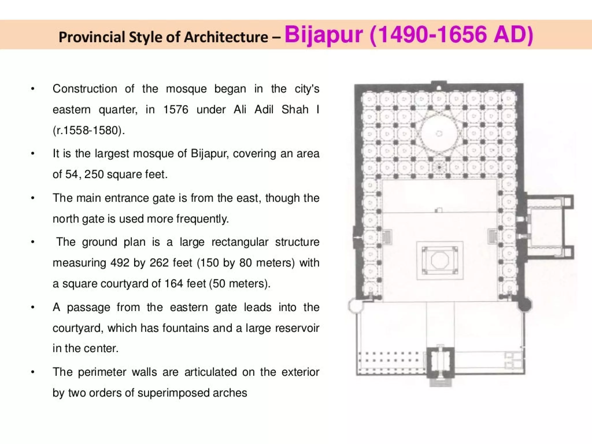 Provincial Style of Architecture - Bijapur (1490-1656 AD)
Construction of the mosque began in the city's
eastern quarter, in 1576 under Ali Adil Shah | 22-2 eae:
(r.1558-1580). oe 9 ag
. a (s8
It is the largest mosque of Bijapur, covering an area 1s ee
of 54, 250 square feet. “e—~s--s—-8—8—8
The main entrance gate is from the east, though the
north gate is used more frequently.
The ground plan is a large rectangular structure
measuring 492 by 262 feet (150 by 80 meters) with
a square courtyard of 164 feet (50 meters).
23-38
-8888
’
:
>
*
;
'
>
‘>
x
*--s*-s-—
8.
ss
8
-
-
-
;
A passage from the eastern gate leads into the
courtyard, which has fountains and a large reservoir
in the center.
The perimeter walls are articulated on the exterior
by two orders of superimposed arches
 