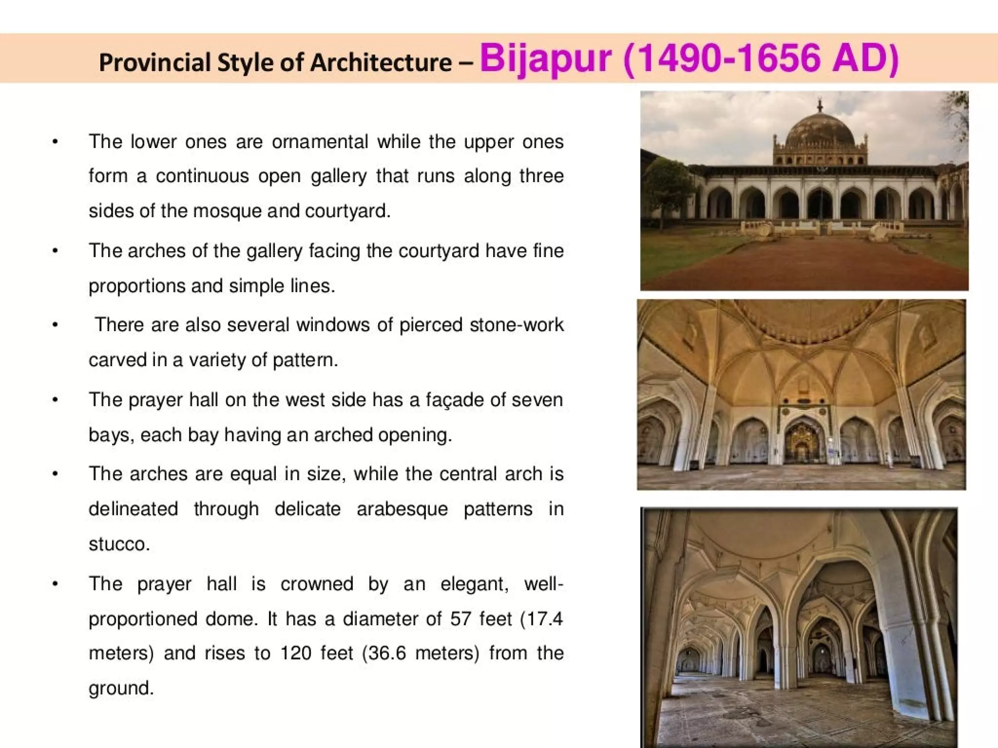 Provincial Style of Architecture - Bijapur (1490-1656 AD)
The lower ones are ornamental while the upper ones
form a continuous open gallery that runs along three
sides of the mosque and courtyard.
The arches of the gallery facing the courtyard have fine
proportions and simple lines.
There are also several windows of pierced stone-work
carved in a variety of pattern.
The prayer hall on the west side has a facade of seven
bays, each bay having an arched opening.
The arches are equal in size, while the central arch is
delineated through delicate arabesque patterns in
Stucco.
The prayer hall is crowned by an elegant, well-
proportioned dome. It has a diameter of 57 feet (17.4
meters) and rises to 120 feet (36.6 meters) from the
ground.
 