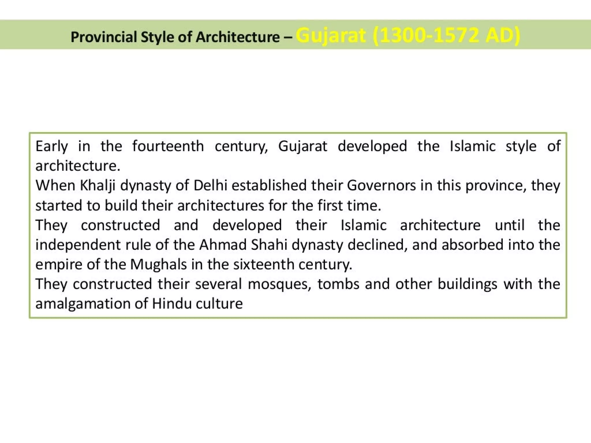 Provincial Style of Architecture —
Early in the fourteenth century, Gujarat developed the Islamic style of
architecture.
When Khalji dynasty of Delhi established their Governors in this province, they
started to build their architectures for the first time.
They constructed and developed their Islamic architecture until the
independent rule of the Ahmad Shahi dynasty declined, and absorbed into the
empire of the Mughals in the sixteenth century.
They constructed their several mosques, tombs and other buildings with the
amalgamation of Hindu culture
 