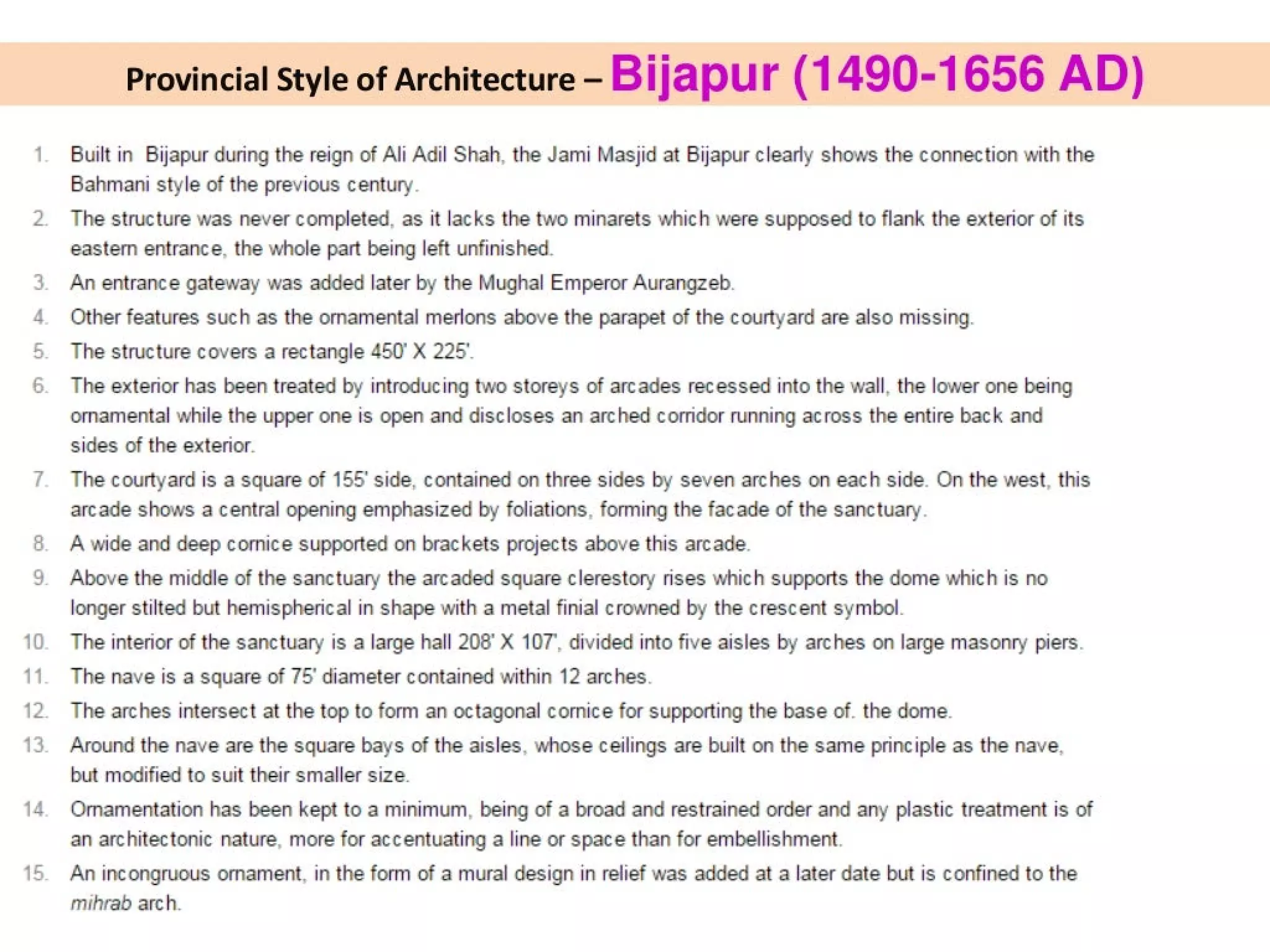6.
10
11
12.
13
14
Provincial Style of Architecture - Bijapur (1490-1656 AD)
Built in Bijapur during the reign of Ali Adil Shah, the Jami Masjid at Bijapur clearly shows the connection with the
Bahmani style of the previous century.
The structure was never completed, as it lacks the two minarets which were supposed to flank the exterior of its
eastern entrance. the whole part being left unfinished.
An entrance gateway was added later by the Mughal Emperor Aurangzeb.
Other features such as the ornamental merlons above the parapet of the courtyard are also missing.
The structure covers a rectangle 450° X 225°
The exterior has been treated by introducing two storeys of arcades recessed into the wall, the lower one being
ornamental while the upper one is open and discloses an arched corridor running across the entire back and
sides of the exterior.
The courtyard is a square of 155’ side, contained on three sides by seven arches on each side. On the west, this
arcade shows a central opening emphasized by foliations, forming the facade of the sanctuary.
A wide and deep cornice supported on brackets projects above this arcade.
Above the middle of the sanctuary the arcaded square clerestory rises which supports the dome which is no
longer stilted but hemispherical in shape with a metal finial crowned by the crescent symbol.
The interior of the sanctuary is a large hall 208’ X 107’, divided into five aisles by arches on large masonry piers.
The nave is a square of 75° diameter contained within 12 arches.
The arches intersect at the top to form an octagonal cornice for supporting the base of. the dome.
Around the nave are the square bays of the aisles. whose ceilings are built on the same principle as the nave.
but modified to suit their smaller size.
Omamentation has been kept to a minimum, being of a broad and restrained order and any plastic treatment is of
an architectonic nature, more for accentuating a line or space than for embellishment.
An incongruous ornament, in the form of a mural design in relief was added at a later date but is confined to the
mihrab arch.
 