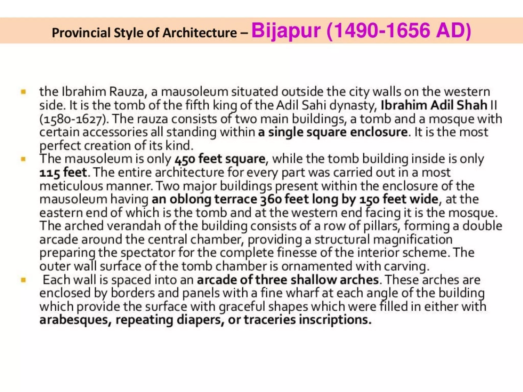Provincial Style of Architecture - Bijapur (1490-1656 AD)
the Ibrahim Rauza, a mausoleum situated outside the city walls on the western
side. It is the tomb of the fifth king of the Adil Sahi dynasty, Ibrahim Adil Shah ||
(1580-1627). The rauza consists of two main buildings, a tomb and a mosque with
certain accessories all standing within a single square enclosure. It is the most
perfect creation of its kind.
The mausoleum is only 450 feet square, while the tomb building inside is only
115 feet. The entire architecture for every part was carried out in a most
meticulous manner. Two major buildings present within the enclosure of the
mausoleum having an oblong terrace 360 feet long by 150 feet wide, at the
eastern end of which is the tomb and at the western end facing it is the mosque.
The arched verandah of the building consists of a row of pillars, forming a double
arcade around the central chamber, providing a structural magnification
preparing the spectator for the complete finesse of the interior scheme. The
outer wall surface of the tomb chamber is ornamented with carving.
Each wall is spaced into an arcade of three shallow arches. These arches are
enclosed by borders and panels with a fine wharf at each angle of the buildin
which provide the surface with graceful shapes which were filled in either wit
arabesques, repeating diapers, or traceries inscriptions.
 