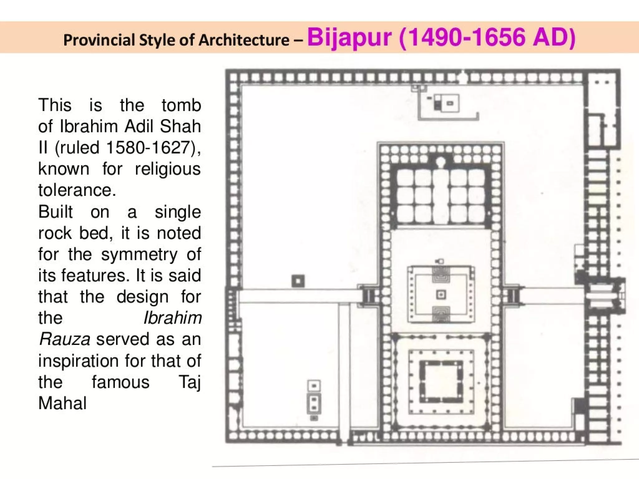 Provincial Style of Architecture - Bijapur (1490-1656 AD)
This is the tomb
of Ibrahim Adil Shah
Il (ruled 1580-1627), Cro
Known for religious
tolerance.
Built on a_ single
rock bed, it is noted
for the symmetry of
its features. It is said Q (ee A
that the design for deemaoeaaniatendl | }
the Ibrahim &
Rauza served as an
a)
inspiration for that of
the famous _ Taj oO | 1 :
Mahal [:]
 