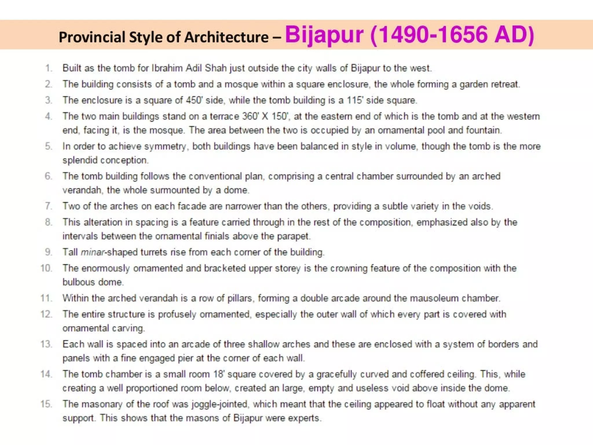 BwWN
=
on
te)
10
11.
12.
13
14
15.
Provincial Style of Architecture - Bijapur (1490-1656 AD)
Built as the tomb for Ibrahim Adil Shah just outside the city walls of Bijapur to the west.
The building consists of a tomb and a mosque within a square enclosure, the whole forming a garden retreat.
The enclosure is a square of 450" side, while the tomb building is a 115’ side square.
The two main buildings stand on a terrace 360° X 150’, at the eastern end of which is the tomb and at the western
end, facing it, is the mosque. The area between the two is occupied by an ornamental pool and fountain.
In order to achieve symmetry, both buildings have been balanced in style in volume, though the tomb is the more
splendid conception.
The tomb building follows the conventional plan, comprising a central chamber surrounded by an arched
verandah, the whole surmounted by a dome.
Two of the arches on each facade are narrower than the others, providing a subtle variety in the voids.
This alteration in spacing is a feature carried through in the rest of the composition, emphasized also by the
intervals between the ornamental finials above the parapet.
Tall minar-shaped turrets rise from each corner of the building.
The enormously ornamented and bracketed upper storey is the crowning feature of the composition with the
bulbous dome.
Within the arched verandah is a row of pillars, forming a double arcade around the mausoleum chamber.
The entire structure is profusely ornamented. especially the outer wall of which every part is covered with
ornamental carving.
Each wall is spaced into an arcade of three shallow arches and these are enclosed with a system of borders and
panels with a fine engaged pier at the corner of each wall.
The tomb chamber is a small room 18° square covered by a gracefully curved and coffered ceiling. This, while
creating a well proportioned room below, created an large, empty and useless void above inside the dome.
The masonary of the roof was joggle-jointed, which meant that the ceiling appeared to float without any apparent
support. This shows that the masons of Bijapur were experts.
 