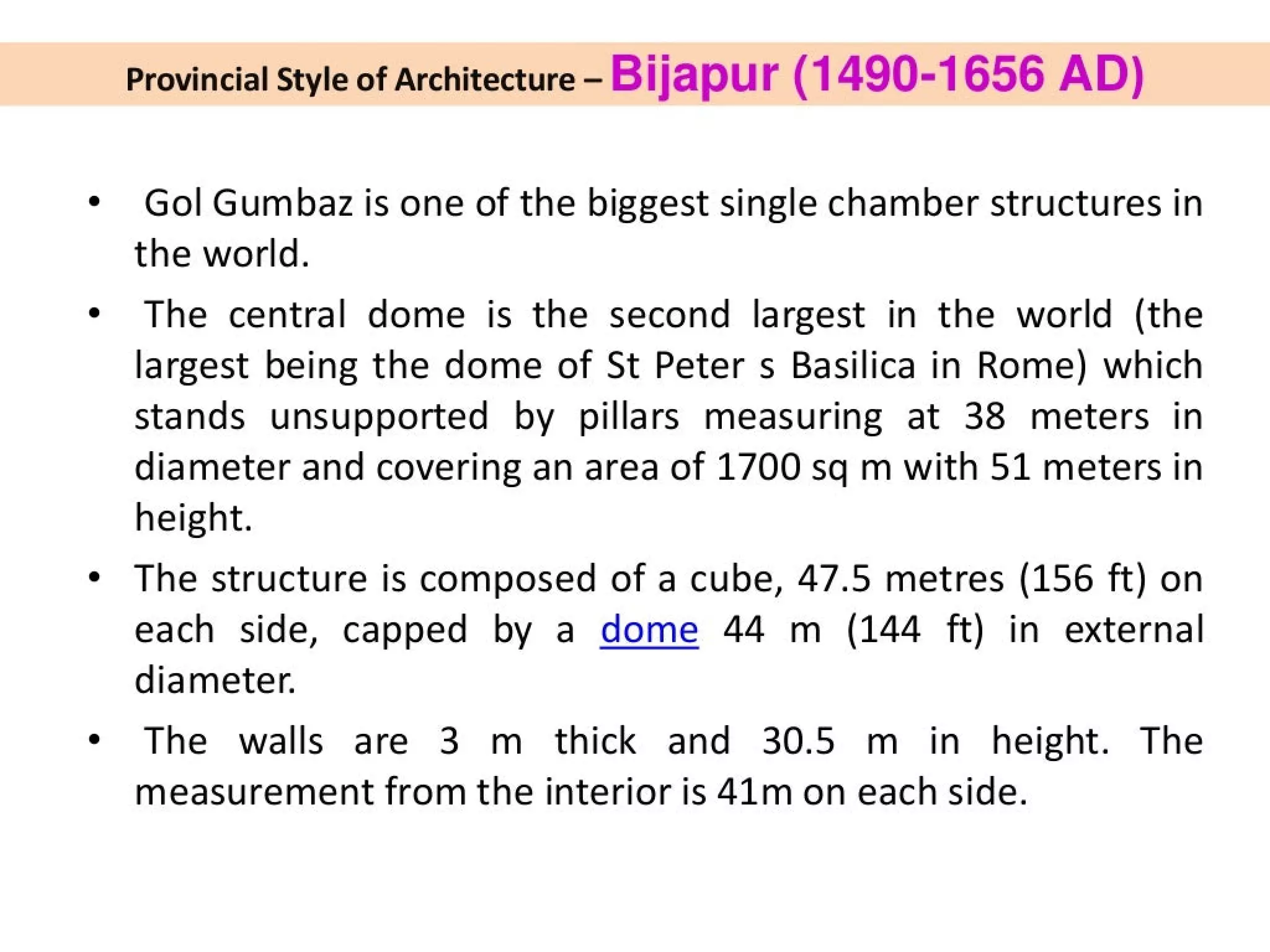 Provincial Style of Architecture - Bijapur (1490-1656 AD)
Gol Gumbaz is one of the biggest single chamber structures in
the world.
The central dome is the second largest in the world (the
largest being the dome of St Peter s Basilica in Rome) which
stands unsupported by pillars measuring at 38 meters in
diameter and covering an area of 1700 sq m with 51 meters in
height.
The structure is composed of a cube, 47.5 metres (156 ft) on
each side, capped by a dome 44 m (144 ft) in external
diameter.
The walls are 3 m thick and 30.5 m in height. The
measurement from the interior is 41m on each side.
 