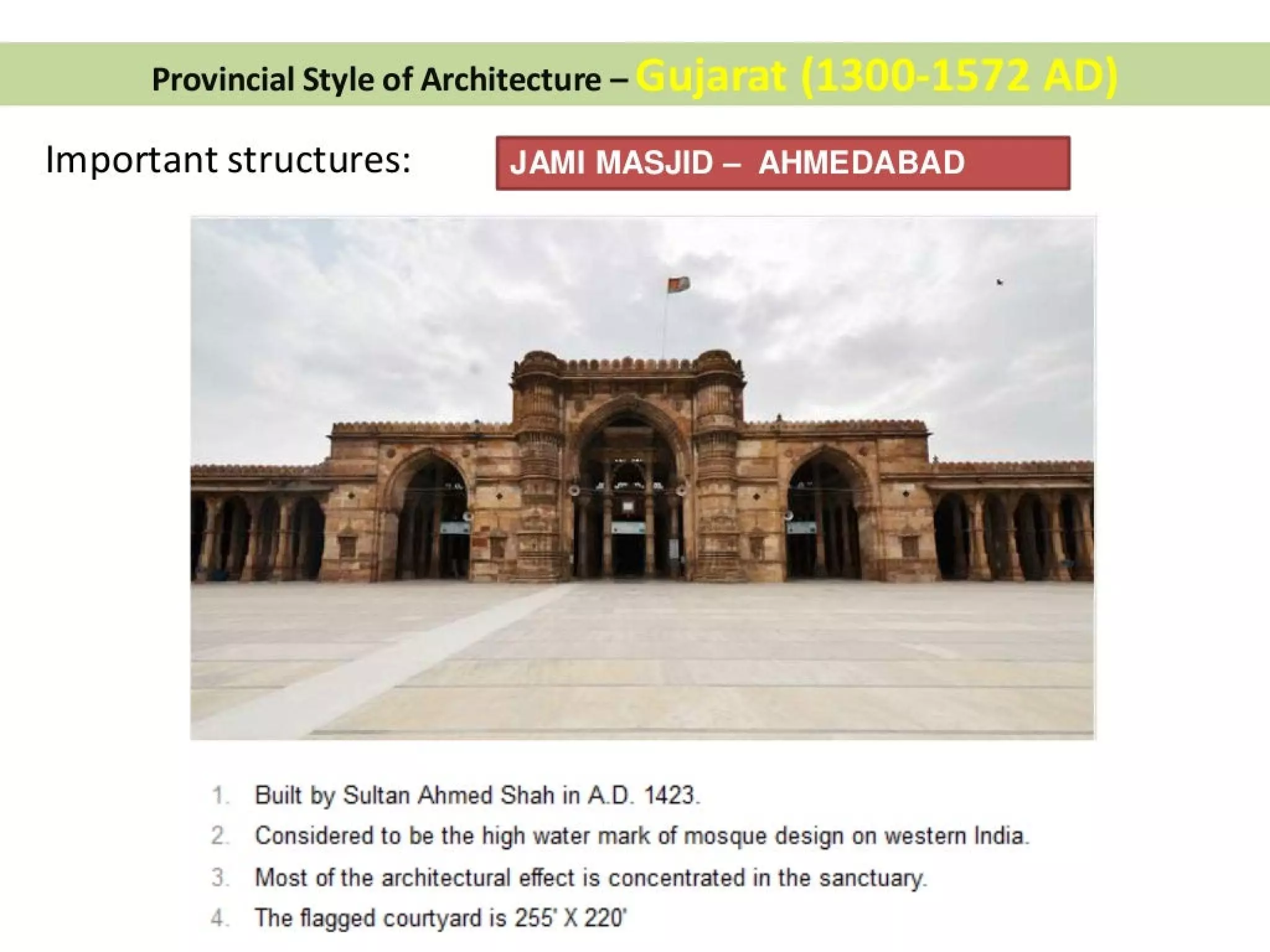 Provincial Style of Architecture —
Important structures: JAMI MASJID — AHMEDABAD
Built by Sultan Ahmed Shah in A.D. 1423.
Considered to be the high water mark of mosque design on western India.
Most of the architectural effect is concentrated in the sanctuary.
4. The flagged courtyard is 255° X 220’
 