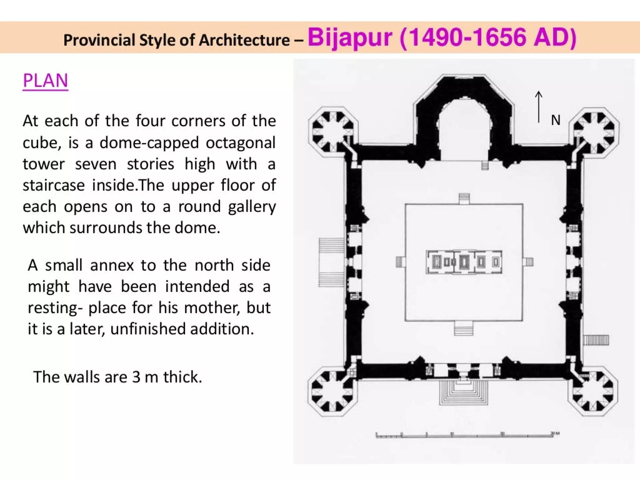 Provincial Style of Architecture — Bijapu r (1490-1656 AD)
PLAN
At each of the four corners of the
cube, is a dome-capped octagonal
tower seven stories high with a
Staircase inside.The upper floor of
each opens on to a round gallery
which surrounds the dome.
A small annex to the north side
might have been intended as a
resting- place for his mother, but
it is a later, unfinished addition.
The walls are 3 m thick.
 