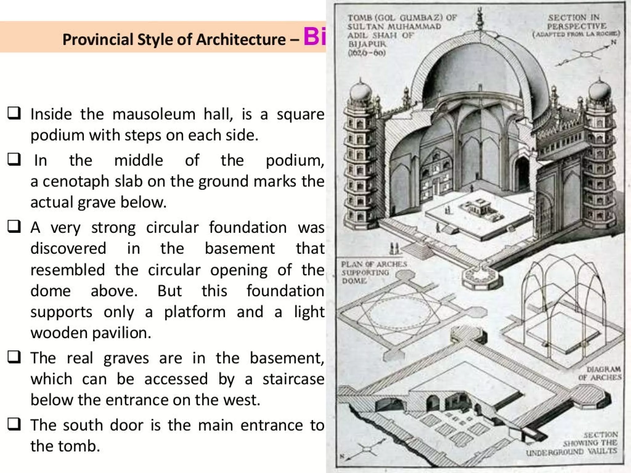 =
U
Provincial Style of Architecture — Bi
Inside the mausoleum hall, is a square
podium with steps on each side.
In the middle of the podium,
a cenotaph slab on the ground marks the
actual grave below.
A very strong circular foundation was
discovered in the basement that
resembled the circular opening of the
dome above. But this foundation
supports only a platform and a light
wooden pavilion.
The real graves are in the basement,
which can be accessed by a staircase
below the entrance on the west.
The south door is the main entrance to
the tomb.
TOMB (GOL GUMBAZ) OF
SULTAN MUHAMMAD
ADIL SHAH OF
BIJAPUR
002,6-60)
PLAN OF ARCHES
SUPPORT ~~ SS
“1
SECTION IN
PERSPECTIVE
(ADAPTED FROM LA ROCHE)
SHOWING THE
UNDERGROUND VAULTS
 