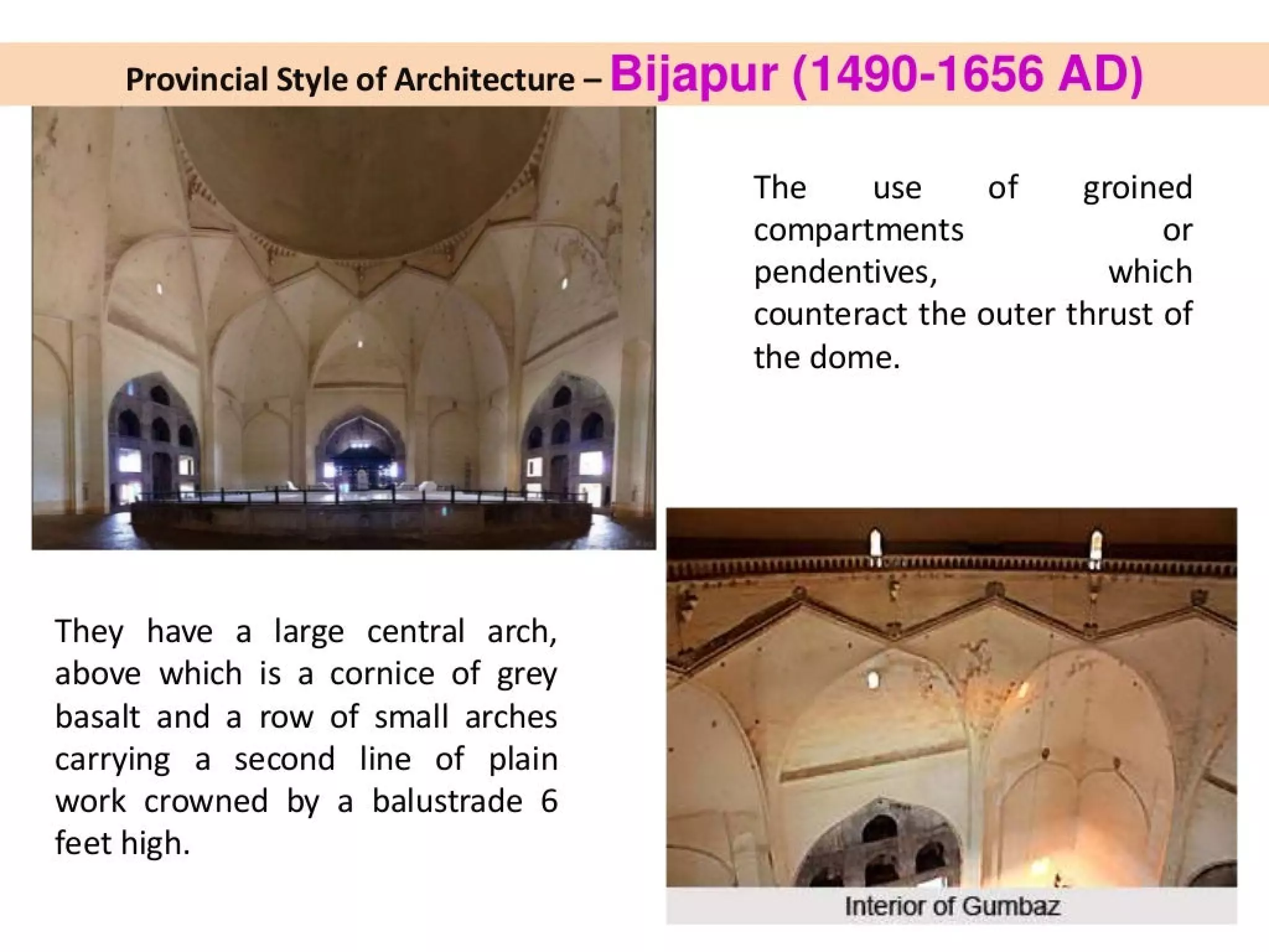 Provincial Style of Architecture - Bijapur (1490-1656 AD)
They have a large central arch,
above which is a cornice of grey
basalt and a row of small arches
carrying a second line of plain
work crowned by a balustrade 6
feet high.
The use of groined
compartments or
pendentives, which
counteract the outer thrust of
the dome.
é.
Interior of Gumbaz
 