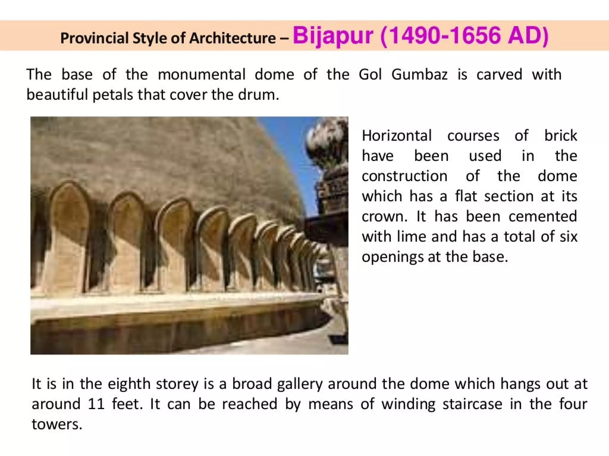 Provincial Style of Architecture - Bijapur (1490-1656 AD)
The base of the monumental dome of the Gol Gumbaz is carved with
beautiful petals that cover the drum.
* 3 Horizontal courses of brick
have been used _ in_ the
construction of the dome
which has a flat section at its
- crown. It has been cemented
— with lime and has a total of six
i -) openings at the base.
a =
°* wy te .
Fg
:
Pa |
Mag
:
;
-
i]
a.
It is in the eighth storey is a broad gallery around the dome which hangs out at
around 11 feet. It can be reached by means of winding staircase in the four
towers.
 